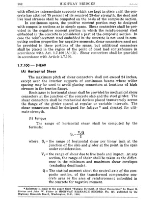 162 HIGHWAY BRIDGES
with effective intermediate supports which are kept in place until the con-
crete has attained 75 percent of its required 28-day strength, the dead and
live load stresses shall be computed on the basis of the composite section.
In continuous spans, the positive moment portion may be designed
with composite sections as in simple spans. Shear connectors shall be pro-
vided in the negative moment portion in which the reinforcement steel
embedded in the concrete is considered a part of the composite section. In
case the reinforcement steel embedded in the concrete is not used in com-
puting section properties for negative moments, shear connectors need not
be provided in these portions of the spans, but additional connectors
shall be placed in the region of the point of dead load contraflexure in
accordance with Art. 1.7.100 (A) (3). Shear connectors shall be provided
in accordance with Article 1.7.100.
1.7.100 - SHEAR
(A) Horizontal Shear
The maximum pitch of shear connectors shall not exceed 24 inches,
except over the interior supports of continuous beams where wider
spacing may be used to avoid placing connectors at locations of high
stresses in the tension flange.
Resistance to horizontal shear shall be provided by mechanical shear
connectors at the junction of the concrete slab and the steel girder. The
shear connectors shall be mechanical devices placed transversely across
the flange of the girder spaced at regular or variable intervals. The
shear connectors shall be designed for fatigue * and checked for ulti-
mate strength.
(1) Fatigue
The range of horizontal shear shall be computed by the
formula:
S = VrQ
r I
where Sr= the range of horizontal shear per linear inch at the
junction of the slab and girder at the point in the span
under consideration.
Vr = the range of shear due to live loads and impact. At any
section, the range of shear shall be taken as the differ-
ence in the minimum and maximum shear envelopes
(excluding dead loads).
Q= The statical moment about the neutral axis of the com-
posite section, of the transformed compressive con-
crete area or the area of reinforcement embedded in
the concrete for negative moment.
• Reference is made to the paper titled "Fatigue Strength of Shear Connectors" by Roger G.
Sl~tter and John W. Fisher in HIGHWAY RESEARCH RECORD, No. 147, published by the
HIghway Research Board, Washington, D.C., 1966.
 