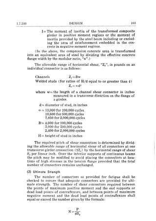 1.7.100 DESIGN 163
I = The moment of inertia of the transformed composite
girder in positive moment regions or the moment of
inertia provided by the steel beam including or exclud-
ing the area of reinforcement embedded in the con-
crete in negative moment regions.
(In the above, the compressive concrete area is transformed
into an equivalent area of steel by dividing the effective concrete
flange width by the modular ratio, "n".)
The allowable range of horizontal shear, "Z/', in pounds on an
individual connector is as follows:
Channels Zr=Bw
Welded studs (for ratios of Hid equal to or greater than 4)
Zr=cxd2
where w= the length of a channel shear connector in inches
measured in a transverse direction on the flange of
a girder.
d == diameter of stud, in inches
a: = 13,000 for 100,000 cycles
10,600 for 500,000 cycles
7,850 for 2,000,000 cycles
B == 4,000 for 100,000 cycles
3,000 for 500,000 cycles
2,400 for 2,000,000 cycles
H = height of stud in inches
The required pitch of shear connectors is determined by divid-
ing the allowable range of horizontal shear of all connectors at one
transverse girder crossection (~Zr) by the horizontal range of shear
Sr per linear inch. Over the interior supports of continuous beams
the pitch may be modified to avoid placing the connectors at loca-
tions of high stresses in the tension flange provided that the total
number of connectors remains unchanged.
(2) Ultimate Strength
The number of connectors so provided for fatigue shall be
checked to ensure that adequate connectors are provided for ulti-
mate strength. The number of shear connectors required between
the points of maximum positive moment and the end supports or
dead load points of contrafiexure, and between points of maximum
negative moment and the dead load points of contrafiexure shall
equal or exceed the number given by the formula:
P
N= .pSu
 