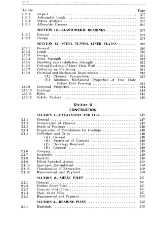 Article
1.11.2
1.11.3
1.11.4
1.11.5
1.12.1
1.12.2
1.13.1
1.13.2
1.13.3
1.13.4
1.13.5
1.13.6
1.13.7
1.13.8
1.13.9
1.13.10
1.13.11
1.13.12
2.1.1
2.1.2
2.1.3
2.1.4
2.1.5
2.1.6
2.1.7
2.1.8
2.1.9
2.1.10
2.1.11
2.1.12
Impact ................................................. .
Adjustable Loads ....................................... .
Stress Analysis ......................................... .
Allowable Stresses ...................................... .
Page
235
235
235
235
SECTION I2-ELASTOMERlC BEARINGS ................. 238
General ................................................. 238
Design .................................................. 238
SECTION I3-STEEI. TUNNEL LINER PLATES .......... 240
General ................................................. 240
Loads ................................................... 240
Design .................................................. 242
Joint Strength .......................................... 242
Handling and Installation Strength ........................ 242
Critical Buckling of Liner Plate Wall .................... " . 243
Deflection or Flattening .................................. 243
Chemical and Mechanical Requirements. . . . . . . . . . . . . . . . . . . . . 243
(A) Chemical Composition .......................... 243
(B) Minimum Mechanical Properties of Flat Plate
Before Cold Forming ......................... 244
Sectional Properties ..................................... 244
Coatings ................................................ 244
Bolts ................................................... 245
Safety Factors .......................................... 245
Division II
CONSTRUCTION
SECTION I-EXCAVATION AND FILL 247
General ................................................. 247
Preservation of Channel .................................. 247
Depth of Footings ................................ . . . . . . . . 248
Preparation of Foundations for Footings ................... 248
Cofferdam and Cribs ..................................... 248
(A) General ....................................... 248
(B) Protection of Concrete .......................... 248
(C) Drawings Required ............................. 249
(D) Removal ....................................... 249
Pumping ................................................ 249
Inspection ............................................... 249
Back-fill ................................................ 249
Filled Spandrel Arches ................................... 250
Approach Embankment ......... '" ..... ' " ........ , . .. . . . 250
Classification of Excavation ....................... . . . . . . . . 250
Measurement and Payment ............................... 250
SECTION 2-SHEET PILES ............................. 251
2.2.1 General. . . . . . . . . . . . . . . . . . . . . . . . . . . . . . . . . . . . . . . . . . . . . . . . . 251
2.2.2 Timber Sheet Piles ....................................... 251
2.2.3 Concrete Sheet Piles . . . . . . . . . . . . . . . . . . . . . . . . . . . . . . . . . . . . . . 251
2.2.4 Steel Sheet Piles ........................................ 251
2.2.5 Measurement and Payment. . . . . . . . . . . . . . . . . . . . . . . . . . . . . . . . 252
SECTION 3-BEARING PILES ............................ 252
2.3.1 Materials. . . . . . . . . . . . . . . . . . . . . . . . . . . . . . . . . . . . . . . . . . . . . . . 252
 