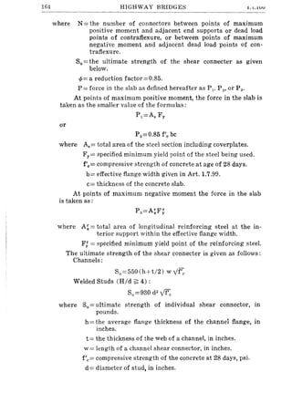 164 HIGHWAY BRIDGES .l.'I •.lUU
where N = the number of connectors between points of maximum
positive moment and adjacent end supports or dead load
points of contraflexure, or between points of maximum
negative moment and adjacent dead load points of con-
traflexure.
Su = the ultimate strength of the shear connecter as given
below.
cp= a reduction factor=0.85.
P = force in the slab as defined hereafter as Pv P 2' or P3'
At points of maximum positive moment, the force in the slab is
taken as the smaller value of the formulas:
P1 =As Fy
or
P 2 =O.85 f'c bc
where As= total area of the steel section including coverplates.
Fy = specified minimum yield point of the steel being used.
f'c= compressive strength of concrete at age of 28 days.
b= effective flange width given in Art. 1.7.99.
c= thickness of the concrete slab.
At points of maximum negative moment the force in the slab
is taken as:
where A~ = total area of longitudinal reinforcing steel at the in-
terior support within the effective flange width.
F: = specified minimum yield point of the reinforcing steel.
The ultimate strength of the shear connecter is given as follows:
Channels:
Su=550(hH/2) wyf';,
Welded Studs (Hid ~ 4) :
S11=930 d2
~
where S11= ultimate strength of individual shear connector, in
pounds.
h = the average flange thickness of the channel flange, in
inches.
t= the thickness of the web of a channel, in inches.
w= length of a channel shear connector, in inches.
f'c= compressive strength of the concrete at 28 days, psi.
d = diameter of stud, in inches.
 