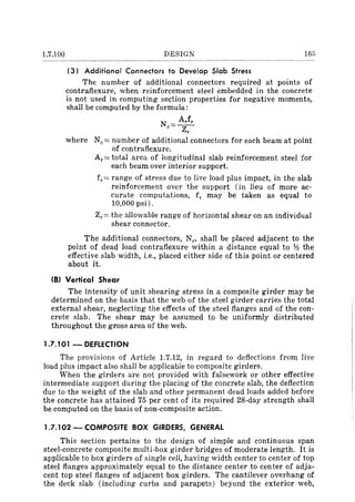 1.7.100 DESIGN 165
(3) Additional Connectors to Develop Slab Stress
The number of additional connectors required at points of
contrafiexure, when reinforcement steel embedded in the concrete
is not used in computing section properties for negative moments,
shall be computed by the formula:
N == Arfr
C Zr
where Nc== number of additional connectors for each beam at point
of contrafiexure.
Ar == total area of longitudinal slab reinforcement steel for
each beam over interior support.
fr == range of stress due to live load plus impact, in the slab
reinforcement over the support (in lieu of more ac-
curate computations, fr may be taken as equal to
10,000 psi).
Zr== the allowable range of horizontal shear on an individual
shear connector.
The additional connectors, Nc' shall be placed adjacent to the
point of dead load contrafiexure within a distance equal to Y.! the
effective slab width, i.e., placed either side of this point or centered
about it.
(B) Vertical Shear
The intensity of unit shearing stress in a composite girder may be
determined on the basis that the web of the steel girder carries the total
external shear, neglecting the effects of the steel flanges and of the con-
crete slab. The shear may be assumed to be uniformly distributed
throughout the gross area of the web.
1.7.101 - DEFLECTION
The provisions of Article 1.7.12, in regard to deflections from live
load plus impact also shall be applicable to composite girders.
When the girders are not provided with falsework or other effective
intermediate support during the placing of the concrete slab, the deflection
due to the weight of the slab and other permanent dead loads added before
the concrete has attained 75 per cent of its required 28-day strength shall
be computed on the basis of non-composite action.
1.7.102 - COMPOSITE BOX GIRDERS, GENERAL
This section pertains to the design of simple and continuous span
steel-concrete composite multi-box girder bridges of moderate length. It is
applicable to box girders of single cell, having width center to center of top
steel flanges approximately equal to the distance center to center of adja-
cent top steel flanges of adjacent box girders. The cantilever overhang of
the deck slab (including curbs and parapets) beyond the exterior web,
 