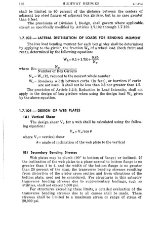 166 HIGHWAY BRIDGES l.'I.IU<::
shall be limited to 60 percent of the distance between the centers of
adjacent top steel flanges of adjacent box girders, but in no case greater
than 6 feet.
The provisions of Division I, Design, shall govern where applicable,
except as specifically modified by Articles 1:7.102 through 1.7.109.
1.7.103 - LATERAL DISTRIBUTION OF LOADS FOR BENDING MOMENT
The live load bending moment for each box girder shall be determined
by applying to the girder, the fraction WLof a wheel load (both front and
rear), determined by the following equation:
WL=0.1+1.7R+ 0.85
Nw
where R= Nw
Number of Box Girders
Nw = Wc/12, reduced to the nearest whole number
Wc= Roadway width between curbs (in feet), or barriers if curbs
are not used. R shall not be less than 0.5 nor greater than 1.5.
The provision of Article 1.2.9, Reduction in Load Intensity, shall not
apply in the design of box girders when using the design load WL given
by the above equation.
1.7.104 - DESIGN OF WEB PLATES
(A) Vertical Shear
The design shear Vw for a web shall be calculated using the follow-
ing equation:
where Vv = vertical shear
()= angle of inclination of the web plate to the vertical
(B) Secondary Bending Stresses
Web plates may be plumb (900
to bottom of flange) or inclined. If
the inclination of the web plates to a plane normal to bottom flange is no
greater than 1 to 4, and the width of the bottom flange is no greater
than 20 percent of the span, the transverse bending stresses resulting
from distortion of the girder cross section and from vibrations of the
bottom plate, need not be considered. For structures in this category
transverse bending stresses due to supplementary loadings, such as
utilities, shall not exceed 5,000 psi.
For structures exceeding these limits, a detailed evaluation of the
transverse bending stresses due to all causes shall be made. These
stresses shall be limited to a maximum stress or range of stress of
20,000 psi.
 