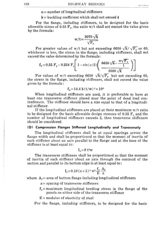 168 HIGHWAY BRIDGES
n= number of longitudinal stiffeners
k= buckling coefficient which shall not exceed 4
For the flange, including stiffeners, to be designed for the basic
allowable stress of 0.55 FY' the ratio wit shall not exceed the value given
by the formula: '
wit
3070 Vk
yFy
For greater values of wit but not exceeding 6650 ykl yFy or 60,
whichever is less, the stress in the flange, including stiffeners, shall not
exceed the value determined by the formula:
f,~O.55 F,-O.224 F{1-,;n«/2)( 6650Vk-~ )]
3580 yk
For values of wit exceeding 6650 v'k/yFy but not exceeding 60,
the stress in the flange, including stiffeners, shall not exceed the value
given by the formula:
fb=14,4 k(t/w) 2X 106
When longitudinal stiffeners are used, it is preferable to have at
least one transverse stiffener placed near the point of dead load con-
traflexure. The stiffener should have a size equal to that of a longitudi-
nal stiffener.
If the longitudinal stiffeners are placed at their maximum wit ratio
to be designed for the basic allowable design stresses of 0.55 Fy and the
number of longitudinal stiffeners exceeds 2, then transverse stiffeners
should be considered.
(D) Compression Flanges Stiffened Longitudinally and Transversely
The longitudinal stiffeners shall be at equal spacings across the
flange width and shall be proportioned so that the moment of inertia of
each stiffener about an axis parallel to the flange and at the base of the
stiffener is at least equal to:
18=8 t3
w
The transverse stiffeners shall be proportioned so that the moment
of inertia of each stiffener about an axis through the centroid of the
section and paraliel to its bottom edge is at least equal to:
f A
I t =0.10(n+l)3w3 IE--i-
where Af = area of bottom flange including longitudinal stiffeners
a = spacing of transverse stiffeners
fs= maximum longitudinal bending stress in the flange of the
panels on either side of the transverse stiffener
E = modulus of elasticity of steel
For the flange, including stiffeners, to be designed for the basic
 