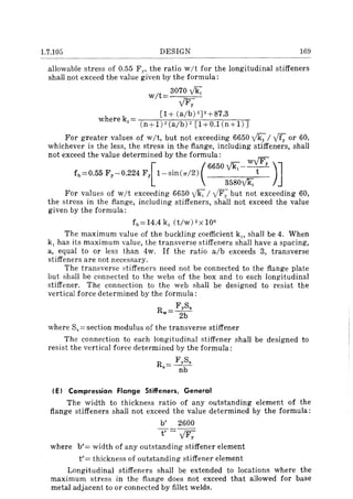 1.7.105 DESIGN 169
allowable stress of 0.55 F y , the ratio wit for the longitudinal stiffeners
shall not exceed the value given by the formula:
wit
3070 v'~
v'Fy
[1+ (alb) 2)2+87.3
where k, = ]
(n+l)2(a/b)2 [l+O.lCn+l)
For greater values of wit, but not exceeding 6650 v'kll ff; or 60,
whichever is the less, the stress in the flange, including stiffeners, shall
not exceed the value determined by the formula: v'F
f b =0.55 Fy-0.224 Fy [1-sin C1T/ 2) (6650 ~-y)]3580~
For values of wit exceeding 6650 v'k, I v'F)' but not exceeding 60,
the stress in the flange, including stiffeners, shall not exceed the value
given by the formula:
fh=14.4k, (t/w)2x106
The maximum value of the buckling coefficient k" shall be 4. When
k, has its maximum value, the transverse stiffeners shall have a spacing,
a, equal to or less than 4w. If the ratio alb exceeds 3, transverse
stiffeners are not necessary.
The transverse stiffeners need not be connected to the flange plate
but shall be connected to the webs of the box and to each longitudinal
stiffener. The connection to the web shall be designed to resist the
vertical force determined by the formula:
R = FyS.
w 2b
where Ss = section modulus of the transverse stiffener
The connection to each longitudinal stiffener shall be designed to
resist the vertical force determined by the formula:
R = FyS.
• nb
( E) Compression Flange Stiffeners, General
The width to thickness ratio of any outstanding element of the
flange stiffeners shall not exceed the value determined by the formula:
b' 2600
t' - v'Fy
where b'= width of any outstanding stiffener element
t'= thickness of outstanding stiffener element
Longitudinal stiffeners shall be extended to locations where the
maximum stress in the flange does not exceed that allowed for base
metal adjacent to or connected by fillet welds.
 