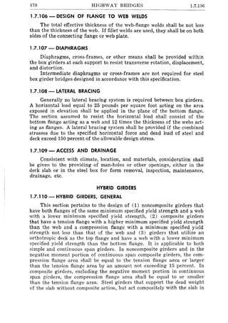 170 HIGHWAY BRIDGES 1.7.106
1.7.106 - DESIGN OF FLANGE TO WEB WELDS
The total effective thickness of the web-flange welds shaH be not less
than the thickness of the web. If fillet welds are used, they shall be on both
sides of the connecting flange Or web plate.
1.7.107 - DIAPHRAGMS
Diaphragms, cross-frames, or other means shall be provided within
the box girders at each support to resist transverse rotation, displacement,
and distortion.
Intermediate diaphragms or cross-frames are not required for steel
box girder bridges designed in accordance with this specification.
1.7.108 -LATERAL BRACING
Generally no lateral bracing system is required between· box girders.
A horizontal load equal to 25 pounds per square foot acting on the area
exposed in elevation shall be applied in the plane of the bottom flange.
The section assumed to resist the horizontal load shall consist of the
bottom flange acting as a web and 12 times the thickness of the webs act-
ing as flanges. A lateral bracing system shall be provided if the combined
stresses due to the specified horizontal force and dead load of steel and
deck exceed 150 percent of the allowable design stress.
1.7.109 - ACCESS AND DRAINAGE
Consistent with climate, location, and materials, consideration shall
be given to the providing of man-holes or other openings, either in the
deck slab or in the steel box for form removal, inspection, maintenance,
drainage, etc.
HYBRID GIRDERS
1.7.110- HYBRID GIRDERS, GENERAL
This section pertains to the design of (1) noncomposite girders that
have both flanges of the same minimum specified yield strength and a web
with a lower minimum specified yield strength, (2) composite girders
that have a tension flange with a higher minimum specified yield strength
than the web and a compression flange with a minimum specified yield
strength not less than that of the web and (3) girders that utilize an
orthotropic deck as the top flange and have a web with a lower minimum
specified yield strength than the bottom flange. It is applicable to both
simple and continuous span girders. In noncomposite girders and in the
negative moment portion of continuous span composite girders, the com-
pression flange area shall be equal to the tension flange area or larger
than the tension flange area by an amount not exceeding 15 percent. In
composite girders, excluding the negative moment portion in continuous
span girders, the compression flange area shall be equal to or smaller
than the tension flange area. Steel girders that support the dead weight
of the slab without composite action, but act compositely with the slab in
 