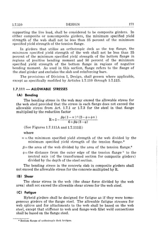 1.7.110 DESIGN 171
supporting the live load, shall be considered to be composite girders. In
either composite or noncomposite girders, the minimum specified yield
strength of the web shall not be less than 35 percent of the minimum
specified yield strength of the tension flange.
In girders that utilize an orthotropic deck as the top flange, the
minimum specified yield strength of the web shall not be less than 35
percent of the minimum specified yield strength of the bottom flange in
regions of positive bending moment and 50 percent of the minimum
specified yield strength of the bottom flange in regions of negative
bending moment. As used in this section, flange refers to the flange of
the steel girder and excludes the slab and reinforcing bars.
The provisions of Division I, Design, shall govern where applicable,
except as specifically modified by Articles 1.7.110 through 1.7.113.
1.7.111 - ALLOWABLE STRESSES
(A) Bending
The bending stress in the web may exceed the allowable stress for
the web steel provided that the stress in each flange does not exceed the
allowable stress from Art. 1.7.1 or 1.7.3 for the steel in that flange
multiplied by the reduction factor
R= 1- {:Nl(l- cc) 2 (3-ljJ+ljJcc)
6 +{:Nl (3->/!)
(See Figures 1.7.111A and 1.7.111B)
where
cc =the minimum specified yield strength of the web divided by the
minimum specified yield strength of the tension flange:x-
f3= the area of the web divided by the area of the tension flange:x-
ljJ= the distance from the outer edge of the tension flange -x- to the
neutral axis (of the transformed section for composite girders)
divided by the depth of the steel section.
The bending stress in the concrete slab in composite girders shall
not exceed the allowable stress for the concrete multiplied by R.
(B) Shear
The shear stress in the web (the shear force divided by the web
area) shall not exceed the allowable shear stress for the web steel.
(e) Fatigue
Hybrid girders shall be designed for fatigue as if they were homo-
geneous girders of the flange steel. The allowable fatigue stresses for
web splic~s and for attachments to the web shall be based on the web
steel, except that stiffener to web and flange-web fillet weld connections
shall be based on the flange steel.
• Bottom flange of orthotropic deck bridges_
 