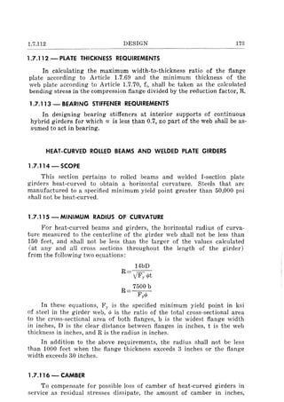 1.7.112 DESIGN 173
1.7.112 - PLATE THICKNESS REQUIREMENTS
In calculating the maximum width-to-thickness ratio of the flange
plate according to Article 1.7.69 and the minimum thickness of the
web plate according to Article 1.7.70, fll shall be taken as the calculated
bending stress in the compression flange divided by the reduction factor, R.
1.7.113 - BEARING STIFFENER REQUIREMENTS
In designing bearing stiffeners at interior supports of continuous
hybrid girders for which a: is less than 0.7, no part of the web shall be as-
sumed to act in bearing.
HEAT-CURVED ROLLED BEAMS AND WELDED PLATE GIRDERS
1.7.114 - SCOPE
This section pertains to rolled beams and welded I-section plate
girders heat-curved to obtain a horizontal curvature. Steels that are
manufactured to a specified minimum yield point greater than 50,000 psi
shall not be heat-curved.
1.7.115 -MINIMUM RADIUS OF CURVATURE
For heat-curved beams and girders, the horizontal radius of curva-
ture measured to the centerline of the girder web shall not be less than
150 feet, and shall not be less than the larger of the values calculated
(at any and all cross sections throughout the length of the girder)
from the following two equations:
14bD
R=--=--
YFy.pt
R= 7500 b
Fy.p
In these equations, Fy is the specified mllllmum yield point in ksi
of steel in the girder web: wis the ratio of the total cross-sectional area
to the cross-sectional area of both flanges, b is the widest flange width
in inches, D is the clear distance between flanges in inches, t is the web
thickness in inches, and R is the radius in inches.
In addition to the above requirements, the radius shall not be less
than 1000 feet when the flange thickness exceeds 3 inches or the flange
width exceeds 30 inches.
1.7.116 - CAMBER
To compensate for possible loss of camber of heat-curved girders in
service as residual stresses dissipate, the amount of camber in inches,
 