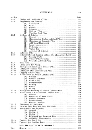 Article
2.3.2
2.3.3
2.3.4
2.3.5
2.3.6
2.3.7
2.3.8
2.3.9
2.3.10
2.3.11
2.3.12
2.3.13
2.3.14
2.3.15
2.3.16
2.3.17
2.3.18
2.3.19
2.3.20
CONTENTS
Design and Conditions of Use ............................ .
Preparation for Driving ................................. .
(A) Excavation ................................... .
(B) Caps ......................................... .
(C) Collars ....................................... .
(D) Pointing ...................................... .
(E) Splicing Piles ................................. .
(F) Painting Steel Piles ............................ .
Methods of Driving ..................................... .
(A) General ...................................... .
(B) Hammers for Timber and Steel Piles ............. .
(C) Hammers for Concrete Piles .............. , ..... .
(D) Additional Equipment .......................... .
(E) Leads ........................................ .
(F) Followers ..................................... .
(G) Water Jets ................................... .
(H) Accuracy of Driving ........................... .
Defective Piles ......................................... .
Determination of Bearing Values (See also Article 1.4.4) ... .
(A) Loading Tests ................................. .
(B) Timber Pile Formulas ..................... , .. ' ..
(C) Concrete and Steel Piles ........................ .
Test Piles .............................................. .
Order Lists for Piling ................................... .
Storage and Handling of Timber Piles .................... .
Cutting off Timber Piles ................................. .
Cutting off Steel or Steel Shell Piles ....................... .
Capping Timber Piles ................................... .
Manufacture of Precast Concrete Piles .................... .
(A) General ...................................... .
(B) Class of Concrete .............................. .
(C) Form Work .................................. "
(D) Reinforcement ................................. .
(E) Casting ...................................... .
(F) Finish ........................................ .
(G) Curing ....................................... .
Storage and Handling of Precast Concrete Piles ............ .
Manufacture of Cast-in-Place Concrete Piles ............... .
(A) General ...................................... .
(B) Inspection of Metal Shells ...................... .
(C) Class of Concrete .............................. .
(D) Reinforcement ................................ .
(E) Placing Concrete .............................. .
Extensions or "Build-ups" ................................ .
Painting Steel Piles and Steel Pile Shells .................. .
Measurement and Payment ............................... .
(A) General ...................................... .
(B) Method A .................................... .
(C) Method B .................................... .
(D) Falsework and Defective Piles .................. .
(E) Additional Requirements ....................... .
Payment for Test Piles .................................. .
Payment for Loading Tests .............................. .
xix
Page
252
252
252
252
253
253
253
253
253
253
253
253
254
254
254
254
254
254
255
255
255
256
256
256
256
257
257
257
257
257
257
257
257
258
258
258
258
258
258
258
259
259
259
259
259
259
259
259
260
261
261
262
262
SECTION 4-CONCRETE MASONRY ..................... 262
2.4.1 General. . . . . . . . . . . . . . . . . . . . . . . . . . . . . . . . . . . . . . . . . . . . . . . . . 2fl2
 
