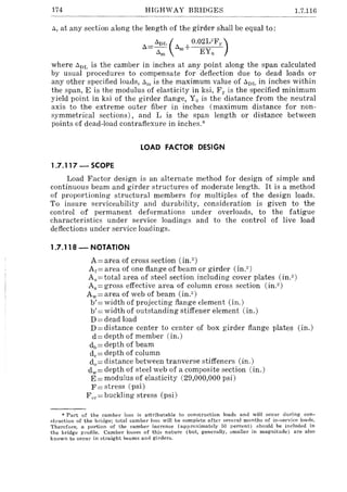 174 HIGHWAY BRIDGES 1.7.116
", at any section along the length of the girder shall be equal to:
_ "DL ( 0.02UFy )
L>-- L>m+ EY
"m 0
where L>])L is the camber in inches at any point along the span calculated
by usual procedures to compensate for deflection due to dead loads or
any other specified loads, "Ill is the maximum value of "Dl~ in inches within
the span, E is the modulus of elasticity in ksi, F y is the specified minimum
yield point in ksi of the girder flange, Yo is the distance from the neutral
axis to the extreme outer fiber in inches (maximum distance for non-
symmetrical sections), and L is the span length or distance between
points of dead-load contraflexure in inches.'"
LOAD FACTOR DESIGN
1.7.11 7 - SCOPE
Load Factor design is an alternate method for design of simple and
continuous beam and girder structures of moderate length. It is a method
of proportioning structural members for multiples of the design loads.
To insure serviceability and durability, consideration is given to the
control of permanent deformations under overloads, to the fatigue
characteristics under service loadings and to the control of live load
deflections under service loadings.
1.7.118 - NOTATION
A = area of cross section (in.2)
Ar= area of one flange of beam or girder (in.2)
As = total area of steel section including cover plates (in.2)
As = gross effective area of column cross section (in.")
Aw= area of web of beam (in.")
b'= width of projecting flange element (in.)
b' = width of outstanding stiffener element (in.)
D=dead load
D = distance center to center of box girder flange plates (in.)
d= depth of member (in.)
dl>= depth of beam
dc = depth of column
do = distance between tranverse stiffeners (in.)
dw= depth of steel web of a composite section (in.)
E = modulus of elasticity (29,000,000 psi)
F= stress (psi)
F cr= buckling stress (psi)
* Part of the camber loss is attributable to construction loads and will occur during con-
struction of the britlge; total camber loss will be complete after several months of in-service loads.
Therefore, a portion of the camber increase (approximately 50 percent) should be included in
the bridge profile. Camber losses of this nature (but, generally, smaller in magnitude) are also
known to occur in straight beams and girders.
 