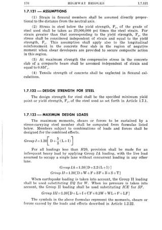 176 1.7.121
1.7.121 - ASSUMPTIONS
(1) Strain in flexural members shall be assumed directly propor-
tional to the distance from the neutral axis.
(2) Stress in steel below the yield strength, Fp of the grade of
steel used shall be taken as 29,000,000 psi times the steel strain. For
strain greater than that corresponding to the yield strength, FY' the
stress shall be considered independent of strain an'd equal to the yield
strength, Fy • This assumption shall apply also to the longitudinal
reinforcement in the concrete floor slab in the region of negative
moment when shear developers are provided to secure composite action
in this region.
(3) At maximum strength the compressive stress in the concrete
slab of a composite beam shall be assumed independent of strain and
equal to 0.85f'c.
(4) Tensile strength of concrete shall be neglected in flexural cal-
culations.
1.7.122 - DESIGN STRENGTH FOR STEEL
The design strength for steel shall be the specified mllllmum yield
point or yield strength, Fp of the steel used as set forth in Article 1.7.1.
1.7.123 - MAXIMUM DESIGN LOADS
The maximum moments, shears or forces to be sustained by a
stress-carrying steel member shall be computed from formulas listed
below. Members subject to combinations of loads and forces shall be
designed for the combined effects.
Group 1=1.30[ D+%(L+I)]
For all loadings less than H20, prOVISIOn shall be made for an
infrequent heavy load by applying Group IA loading, with the live load
assumed to occupy a single lane without concurrent loading in any other
lane.
Group IA=1.30[D+2.2 (L+I) J
Group Il=1.30[D+ W +F+SF+B+S+TJ
When earthquake loading is taken into account, the Group II loading
shall be used substituting EQ for W. When ice pressure is taken into
account, the Group II loading shall be used substituting ICE for SF.
Grou,p IlI=1.30[D+L+I+CF+O.3W + WL+F+LF]
The symbols in the above formulas represent the moments, shears or
forces caused by the loads and effects described in Article 1.2.22.
 
