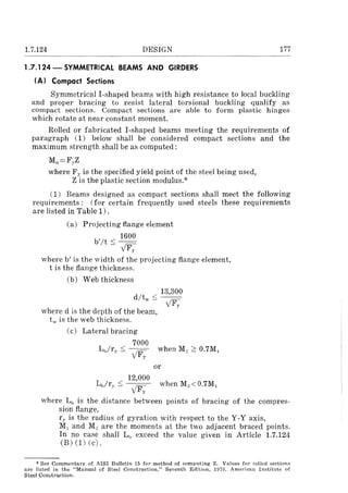 1.7.124 DESIGN
1.7.124 - SYMMETRICAL BEAMS AND GIRDERS
(AI Compact Sections
177
Symmetrical I-shaped beams with high resistance to local buckling
and proper bracing to resist lateral torsional buckling qualify as
compact sections. Compact sections are able to form plastic hinges
which rotate at near constant moment.
Rolled or fabricated I-shaped beams meeting the requirements of
paragraph (1) below shall be considered compact sections and the
maximum strength shall be as computed:
Ml=FyZ
where Fy is the specified yield point of the steel being used,
Z is the plastic section modulus.*
(1) Beams designed as compact sections shall meet the following
requirements: (for certain frequently used steels these requirements
are listed in Table 1).
(a) Projecting flange element
1600
b'lt::; --==
yF,
where b' is the width of the projecting flange element,
t is the flange thickness.
(b) Web thickness
13,300
d/tw ::; --=-
yF"
where d is the depth of the beam, .
t' is the web thickness.
(c) Lateral bracing
7000
L1/r,,::; , /- when Me ~ 0.7M,
. V F,.
or
12,000
L1/r,. < ~ when M2 <0.7Ml
- yFy
where LlJ is the distance between points of bracing of the compres-
sion flange,
ry is the radius of gyration with respect to the Y-Y axis,
Ml and M, are the moments at the two adjacent braced points.
In no case shall Lh exceed the value given in Article 1.7.124
(B) (1) (c).
* See Commentary of AISI Bulletin 15 for method of computing Z. Values for rolled sections
arc listed in the ilManual of Steel Construction," Seventh Edition, 1970, American Institute of
Steel Construction.
 