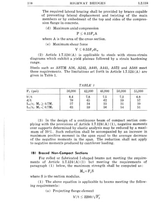 17tl HIGHWAY BRIDGES 1.2.124
The required lateral bracing shall be provided by braces capable
of preventing lateral displacement and twisting of the main
members or by embedment of the top and sides of the compres-
sion flange in concrete.
(d) Maximum axial compression
P :s; 0.15Fy A
where A is the area of the cross section.
(e) Maximum shear force
V :s; 0.55Fydtw
(2) Article 1.7.124 (A) is applicable to steels with stress-strain
diagrams which exhibit a yield plateau followed by a strain hardening
range.
Steels such as ASTM A36, A242, A440, A441, A572 and A588 meet
these requirements. The limitations set forth in Article 1.7.124 (A) are
given in Table 1.
TABLE 1
F y (psi) 36,000 42,000 46,000 50,000 55,000
h'/t 8.4 7.8 7.5 7.2 6.8
d/t 70 65 62 59 57
L,,/ry Mo::::: 0.7M, 37 34 33 31 30
L,,/ry Mo < 0.7Ml 63 59 56 54 51
(3) In the design of a continuous beam of compact section com-
plying with the provisions of Article 1.7.124(A) (1), negative moments
over supports determined by elastic analysis may be reduced by a maxi-
mum of 10%. Such reduction shall be accompanied by an increase in
maximum positive moment in the span equal to the average decrease
of the negative moments in the span. The reduction shall not apply
to negative moments produced by cantilever loading.
(Bl Braced Non-Compact Sections
For rolled or fabricated I-shaped beams not meeting the require-
ments of Article 1.7.124 CA) (1) but meeting the requirements of
paragraph (1) below, the maximum strength shall be computed as:
Mu=FyS
where S is the section modulus.
(1) The above equation is applicable to beams meeting the follow-
ing requirements:
(a) Projecting flange element
b'/t :s; 2200/yFy
 