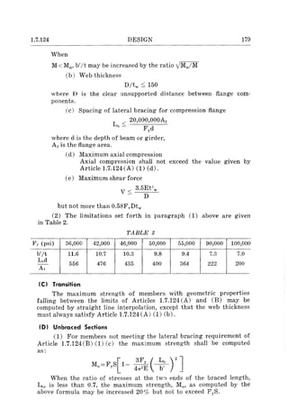 1.7.124 DESIGN
When
M < Mil' b'lt may be increased by the ratio yM,JM
(b) Web thickness
D/tw ::; 150
179
where D is the clear unsupported distance between flange com-
ponents.
(c) Spacing of lateral bracing for compression flange
L < 20,000,000Af
b - Fyd
where d is the depth of beam or girder,
Ar is the flange area.
(d) Maximum axial compression
Axial compression shall not exceed the value given by
Article 1.7.124 (A) (1) (d).
(e) Maximum shear force
V < 3.5EPw
- D
but not more than 0.58FvDtw
(2) The limitations set forth in paragraph (1) above are given
in Table 2.
TABLE 2
F,. (psi) 36,000 42,000 46,000 50,000 55,000 90,000 100,000
b'/t 11.6 10.7 10.3 9.8 9.4 7.3 7.0
L"d 556 476 435 400 364 222 200--
A,
Ie) Transition
The maximum strength of members with geometric properties
falling between the limits of Articles 1.7.124(A) and (B) may be
computed by straight line interpolation, except that the web thickness
must always satisfy Article 1.7.124 (A) (1) (b).
ID) Unbraced Sections
(1) For members not meeting the lateral bracing requirement of
Article 1.7.124(B) (1) (c) the maximum strength shall be computed
as:
[
3Fy ( Ll, ) 2 ]
Mn==FyS 1- 41T2E ~
When the ratio of stresses at the tw~ ends of the braced length,
Lb, is less than 0.7, the maximum strength, Mu , as computed by the
above formula may be increased 20 % but not to exceed FyS.
 