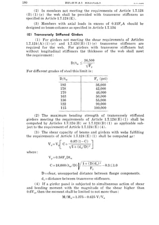 180 HIGH W A X l:H,lVur,,:'>
(2) In members not meeting the requirements of Article 1.7.124
(B) (1) (e) the web shall be provided with transverse stiffeners as
specified in Article 1.7.124 (E).
(3) Members with axial loads in excess of 0.15Fy A should be
designed as beam-columns as specified in Article 1.7.134
(E) Transversely Stiffened Girders
(1) For girders not meeting the shear requirements of Articles
1.7.124(A) (1) (e) and 1.7.124'(B) (1) (e) transverse stiffeners are
required for the web. For girders with transverse stiffeners but
without longitudinal stiffeners the thickness of the web shall meet
the requirement:
36,500
D /tw s----:=-
yF)"
For different grades of steel this limit is:
192
178
170
163
156
122
115
Fy (psi)
36,000
42,000
46,000
50,000
55,000
90,000
100,000
(2) The maximum bending strength of transversely stiffened
girders meeting the requirements of Article 1.7.124 (E) (1) shall be
computed by Articles 1.7.124 (B) or 1.7.124 (D) (1) as applicable sub-
ject to the requirement of Article 1.7.124 (E) (4).
(3) The shear capacity of beams and girders with webs fulfilling
the requirements of Article 1.7.124 (E) (1) shall be computed as:
where:
[
0.87(1-C) ]
Vu==Vp C+ y1+ (do/D)"
V],==0.58FyDtw
C==18,000 (tw/D) l/1+ (D/do )" 0.3s1.0
Fy
D ==clear, unsupported distance between flange components.
d,,=distance between transverse stiffeners.
(4) If a girder panel is subjected to simultaneous action of shear
and bending moment with the magnitude of the shear higher than
0.6V," then the moment shall be limited to not more than:
M/M,,==1.375-0.625 V/V"
 