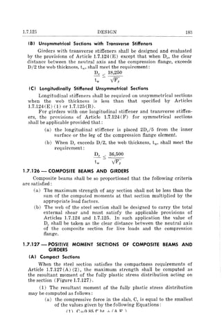 1.7.125 DESIGN 183
(B) Unsymmetrical Sections with Transverse Stiffeners
Girders with transverse stiffeners shall be designed and evaluated
by the provisions of Article 1.7.124(E) except that when Dc, the clear
distance between the neutral axis and the compression flange, exceeds
D/2 the web thickness, tw, shall meet the requirement:
Dc < 18,250
tw - yFy
(C) Longitudinally Stiffened Unsymmetrical Sections
Longitudinal stiffeners shall be required on unsymmetrical sections
when the web thickness is less than that specified by Articles
1.7.124(E) (1) or 1.7.125(B).
For girders with one longitudinal stiffener and transverse stiffen-
ers, the provisions of Article 1.7.124 (F) for symmetrical sections
shall be applicable provided that:
(a) the longitudinal stiffener is placed 2De/5 from the inner
surface or the leg of the compression flange element.
(b) When Dc exceeds D/2, the web thickness, tw ' shall meet the
requirement:
Dc < 36,500
tw - yFy
1.7.126 - COMPOSITE BEAMS AND GIRDERS
Composite beams shall be so proportioned that the following criteria
are satisfied:
(a) The maximum strength of any section shall not be less than the
sum of the computed moments at that section multiplied by the
appropriate load factors.
(b) The web of the steel section shall be designed to carry the total
external shear and must satisfy the applicable provisions of
Articles 1.7.124 and 1.7.125. In such application the value of
Dc shall be taken as the clear distance between the neutral axis
of the composite section for live loads and the compression
flange.
1.7.127 - POSITIVE MOMENT SECTIONS OF COMPOSITE BEAMS AND
GIRDERS
(A) Compact Sections
When the steel section satisfies the compactness requirements of
Article 1.7.127 (A) (2), the maximum strength shall be computed as
the resultant moment of the fully plastic stress distribution acting on
the section (Figure 1.7.127).
(1) The resultant moment of the fully plastic stress distribution
may be computed as follows:
(a) the compressive force in the slab, C, is equal to the smallest
of the values given by the following Equations:
(1 ') (; = 0 Rh f' ht --l- (A H' I
 