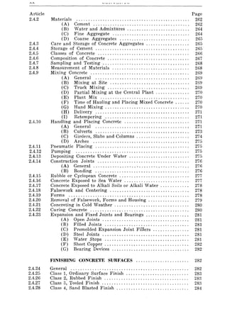 Article
2.4.2
2.4.3
2.4.4
2.4.5
2.4.6
2.4.7
2.4.8
2.4.9
2.4.10
2.4.11
2.4.12
2.4.13
2.4.14
2.4.15
2.4.16
2.4.17
2.4.18
2.4.19
2.4.20
2.4.21
2.4.22
2.4.23
2.4.24
2.4.25
2.4.26
2.4.27
2.4.28
Materials .............................................. .
(A) Cement ....................................... .
(B) Water and Admixtures ......................... .
(C) Fine Aggregate ............................... .
(D) Coarse Aggregates ............................ .
Care and Storage of Concrete Aggregates ................. .
Storage of Cement ...................................... .
Classes of Concrete ..................................... .
Composition of Concrete ................................. .
Sampling and Testing ................................... .
Measurement of Materials ............................... .
Mixing Concrete ........................................ .
(A) General ...................................... .
(B) Mixing at Site ................................ .
(C) Truck Mixing ................................. .
(D) Partial Mixing at the Central Plant ............. .
(E) Plant Mix .................................... .
(F) Time of Hauling and Placing Mixed Concrete ..... .
(G) Hand Mixing .................................. .
(H) Delivery ...................................... .
(I) Retempering .................................. .
Handling and Placing Concrete .......................... .
(A) General ...................................... .
(B) Culverts ...................................... .
(C) Girders, Slabs and Columns ..................... .
(D) Arches ....................................... .
Pneumatic Placing ...................................... .
Pumping .............................................. .
Depositing Concrete Under Water ........................ .
Construction Joints ..................................... .
(A) General ....................................... .
(B) Bonding ...................................... .
Rubble or Cyclopean Concrete ............................ .
Concrete Exposed to Sea Water .......................... .
Concrete Exposed to Alkali Soils or Alkali Water ........... .
Falsework and Centering ................................ .
Forms ................................................. .
Removal of Falsework, Forms and Housing ................ .
Concreting in Cold Weather .............................. .
Curing Concrete ........................................ .
Expansion and Fixed Joints and Bearings ................. .
(A) Open Joints ................................... .
(B) Filled Joints .................................. .
(C) Premolded Expansion Joint Fillers .............. .
(D) Steel Joints ................................... .
(E) Water Stops .................................. .
(F) Sheet Copper .................................. .
(G) Bearing Devices ............................... .
Page
262
262
264
264
265
265
265
266
267
268
268
269
26~)
269
269
270
270
270
270
271
271
271
271
273
274
275
275
275
275
276
276
276
277
277
278
278
278
279
280
280
281
281
281
281
281
281
282
282
FINISHING CONCRETE SURFACES ...................... 282
General ................................................. 282
Class 1, Ordinary Surface Finish .......................... 283
Class 2, Rubbed Finish ................................... 283
Class 3, Tooled Finish .................................... 283
Class 4, Sand Blasted Finish .............................. 284
 
