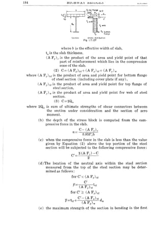 184
r--~' b (fy to~ flong" 012
1 ~~B5fc ~ c
tShtr·:, :::: 1--'-",,',T-r""' =-:tY-,
~ c
fy web - ~
! dw
=-~_ fy web
L . fy bottom
fy flange
SectiOn Stress distribution
Fig, L7.127
where b is the effective width of slab,
ts is the slab thickness.
(A Fy) c is the product of the area and yield point of that
part of reinforcement which lies in the compression
zone of the slab.
(2) C== (A Fyhr+ (A Fy)u+ (A Fy)w
where (A Fy) Ilf is the product of area and yield point for bottom flange
of steel section (including cover plate if any),
(A Fy) tf is the product of area and yield point for top flange of
. steel section,
(A Fy)w is the product of area and yield point for web of steel
. section.
(3) C==~Qu
where ~Qu is sum of ultimate strengths of shear connectors between
the section under consideration and the section of zero
moment.
(b) the depth of the stress block is computed from the com-
pressive force in the slab.
C~ (A Fy)c
a== .
O.85f'cb
(c) when the compressive force in the slab is less than the value
given by Equation (2) above the top portion of the steel
section will be subjected to the following compressive force:
C'
~(AF)-C
2
(d) The location of the neutral axis within the steel section
measured from the top of the steel section may be deter-
mined as follows:
for C' < (A Fy) tf
C'
Y tu
(A Fy) tf
for C';::: (A Fy)tf
_ C'-(AFy)tf
y==ttf+ (A Fy)w dw
(e) the maximum strength of the section in bending is the first
 