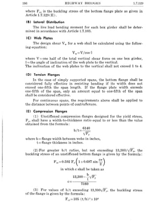 186 HIGHWAY BIUl)GI<.;~ 1.7.129
where Fer is the buckling stress of the bottom flange plate as given in
Article 1.7.129 (E) .
IB) Lateral Distribution
The live load bending moment for each box girder shall be deter-
mined in accordance with Article 1.7.103.
IC) Web Plates
The design shear Vw for a web shall be calculated using the follow-
ing equation:
Vw=VIcos e
where V = one half of the total vertical shear force on one box girder,
0=the angle of inclination of the web plate to the vertical.
The inclination of the web plates to the vertical shall not exceed 1 to 4.
(0) Tension Flanges
In the case of simply supported spans, the bottom flange shall be
considered fully effective in resisting bending if its width does not
exceed one-fifth the span length. If the flange plate width exceeds
one-fifth of the span, only an amount equal to one-fifth of the span
shall be considered effective.
For continuous spans, the requirements above shall be applied to
the distance between points of contraflexure.
(E) Compression Flanges
(1) Unstiffened compression flanges designed for the yield stress,
F Y' shall have a width-to-thickness ratio equal to or less than the value
obtained from the formula:
b/t= 6140
y'Fy
where b = flange width between webs in inches,
t = flange thickness in inches.
(2) For greater bit ratios, but not exceeding 13,300IylFy, the
buckling stress of an unstiffened bottom flange is given by the formula:
F cr =0.592 Fy( 1+0.687 sin c;)
in which c shall be taken as
b -
13,300-
T
y'Fy
c
7160
(3) For values of bit exceeding 13,300y'Fy, the buckling stress
of the flange is given by the formula:
F cr =105 (t/b)2xl06
 