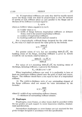 1.7.129 DESIGN 187
(4) If longitudinal stiffeners are used, they shall be equally spaced
across the flange width and shall be proportioned so that the moment
of inertia of each stiffener about an axis parallel to the flange and at
the base of the stiffener is at least equal to :
Is=¢t3
w
where ¢=O.07k:Jn" when n equals 2,3,4 or 5.
¢= O.125k" when n=1.
w =width of flange between longitudinal stiffeners or distance
from a web to the nearest longitudinal stiffener.
n = number of longitudinal stiffeners.
k= buckling coefficient which shall not exceed 4.
For a longitudinally stiffened flange designed for the yield stress
Fp the ratio wit shall not exceed the value given by the formula
wit
3070ylk
yFy
For greater values of wit, but not exceeding 6650yk/yFv' the
buckling stress of the flange, including stiffeners is given by Article
1.7.129 (E) (2) in which c shall be taken as:
6650ylk- (wyFy/t)c .
3580yk
For values of wit exceeding 6650ykiyFy the buckling stress of
the flange, including stiffeners, is given by the formula:
Fcr =26.2k(t/w) 2X lOG
When longitudinal stiffeners are used, it is preferable to have at
least one transverse stiffener placed near the point of dead load contra-
flexure. The stiffener should have a size equal to that of a longitudinal
stiffener.
(5) The width-to··thickness ratio of any outstanding element of
the flange stiffeners shall not exceed the value determined by the
formula:
b'It'= 2600
yFy
where b'=width of any outstanding stiffener element,
t' = thickness of outstanding stiffener element.
(Fl Diaphragms
Diaphragms, cross-frames, or other means shall be provided within
the box girders at each support to resist transverse rotation, displace-
ment and distortion.
Intermediate diaphragms or cross-frames are not required for box
girder bridges designed in accordance with this specification.
 