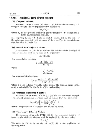 1.7.132 DESIGN
1.7.132 - NONCOMPOSITE HYBRID GIRDERS
IAI Compact Sections
189
The equation of Article 1.7.124 (A) for the maximum strength of
compact sections shall be replaced by the expression
Mu=FyfZ
where F"f is the specified minimum yield strength of the flange and Z
. is the plastic section modulus.
In computing Z, the web thickness shall be multiplied by the ratio of
the minimum specified yield strength of the web, F YW' to the minimum
specified yield strength F)f.
IB) Braced Non-compact Sections
The equation of Article 1.7.124 (B) for the maximum strength of
compact sections shall be replaced by the expression
For symmetrical sections,
where
M,,=FyrSR
R 12+,8(3p-p")
12+2,8
For unsymmetrical sections,
R=l
,8t/J(1-p)2 (3-0/+pt/J)
6+,80/ (3 - 0/)
where t/J is the distance from the outer fiber of the tension flange to the
neutral axis divided by the depth of the steel section.
IC) Unbraced Noncompact Sections
The equation of Article 1.7.124(D) (1) for the maximum strength
of unbraced noncompact sections shall be replaced by the expression
Mu=FyfS[1- :~~( ~~ rJR
where the appropriate R is determined from (B) above.
ID) Transversely Stiffened Girders
The equation of Article 1.7.124 (E) (3) for the shear capacity of
transversely stiffened girders shall be replaced by the expression
Vu=VpC
The equation for A in Article 1.7.124 (E) (5) is not applicable to
hybrid girders.
 