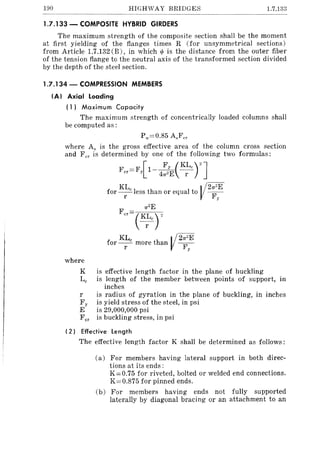 190 HIGHWAY BRIDGES 1.7.133
1.7.133 - COMPOSITE HYBRID GIRDERS
The maximum strength of the composite section shall be the moment
at first yielding of the flanges times R (for unsymmetrical sections)
from Article 1.7.132 (B), in which til is the distance from the outer fiber
of the tension flange to the neutral axis of the transformed section divided
by the depth of the steel section.
1.7.134 - COMPRESSION MEMBERS
(AI Axial loading
( 1) Maximum Capacity
The maximum strength of concentrically loaded columns shall
be computed as:
Pu=0.85 A,Fer
where A, is the gross effective area of the column cross section
and F cr is determined by one of the following two formulas:
F F [ Fy (KLc
)" ]cr= y 1- 41T2E -1'-
KL V21T2Efor~less than or equal to -F
I y
1T2E
Fer (K~cr
KL V 21T"Efor __c more than -F
l' y
where
K is effective length factor in the plane of buckling
Lc is length of the member between points of support, in
inches
l' is radius of gyration in the plane of buckling, in inches
F y is yield stress of the steel, in psi
E is 29,000,000 psi
Fer is buckling stress, in psi
(2 I Effective length
The effective length factor K shall be determined as follows:
(a) For members having lateral support in both direc-
tions at its ends:
K=0.75 for riveted, bolted or welded end connections.
K=0.S75 for pinned ends.
(b) For members having ends not fully supported
laterally by diagonal bracing or an attachment to an
 