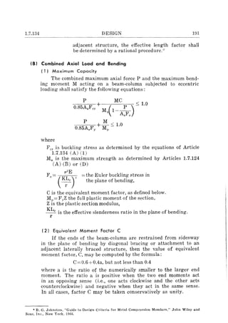 1.7.134 DESIGN En
adjacent structure, the effective length factor shall
be determined by a rational procedure.-'"
(B) Combined Axial load and Bending
( 1) Maximum Capacity
The combined maximum axial force P and the maximum bend-
ing moment M acting on a beam-column subjected to eccentric
loading shall satisfy the following equations:
P MC < 10
0.85AsFcr + M (1-~) - .
u AsFe
P +~::; 1.0
0.85AsFy Mp
where
Fer is buckling stress as determined by the equations of Article
1.7.134 (A) (1)
Mu is the maximum strength as determined by Articles 1.7.124
(A) (B) or (D)
F" ~ (:r., ~(h, E ulor buekling ,(,," in
__c - the plane of bending,
l'
C is the equivalent moment factor, as defined below.
Mp= F.yZ the full plastic moment of the section,
Z is the plastic section modulus,
KLc is the effective slenderness ratio in the plane of bending.
l'
(2) Equivalent Moment Factor C
If the ends of the beam-column are restrained from sidesway
in the plane of bending by diagonal bracing or attachment to an
adjacent laterally braced structure, then the value of equivalent
moment factor, C, may be computed by the formula:
C=O.6+0.4a, but not less than 0.4
where a is the ratio of the numerically smaller to the larger end
moment. The ratio a is positive when the two end moments act
in an opposing sense (i.e., one acts clockwise and the other acts
counterclockwise) and negative when they act in the same sense.
In all cases, factor C may be taken conservatively as unity.
* B. G. Johnston, "Guide to Design Criteria for Metal Compression Members," John Wiley and
Sons, Inc., New York, 1966.
 