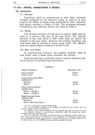 192 HIGHvVAY BRIDGES 1.7.135
1.7.135 - SPLICES, CONNECTIONS & DETAilS
(AI Connectors
(1) General
Connectors shall be proportioned so that their maximum
strength multiplied by the reduction factor, <p, shall be at least
equal to the effects of design loads multiplied by their respective
load factors specified in Article 1.7.123. The maximum strengths
multiplied by the reduction factors are listed 'in Table 3.
(2) Welds
The ultimate strength of weld metal in groove welds shall be
equal to or greater than that of the base metal. The ultimate
strength of the weld metal in fillet welds need not match the
strength of the base metal. However, the welding procedure and
weld metal shall be selected to insure sound welds. The effective
weld area shall be taken as defined in Article 1.7.28.
(3) Bolts a nd Rivets
In proportioning fasteners, the nominal diameter shall be
used except when a shear plane intersects the threads.
High-strength bolts preferably shall be used for fasteners sub-
ject to tension or combined shear and tension.
Type of Fastener
Groove Weld 1
Fillet Weld'
Low-Carbon Steel Bolts
ASTM A307
Tension
Shear •
Power-Driven Rivets
ASTM A502
Shear - Grade 1
Shear - Grade 2
High-Strength Bolts
ASTM A325
Tension"
TABLE 3
Shear (Bearing-Type) 3""
(1) -Fy == yield point of connected material.
Strength (rpF)
1.00 Fy
0.45 ftl
27 ksi
25 ksi
25 ksi
30 ksi
76 ksi
54 ksi
(2) -Fu == minimum strength of the welding rod metal but not greater than the
tensile strength of the connected parts.
(3)-When a shear plane intersects the bolt threads, the root area shall be used.
(4)-Bearing stresses in bearing·type connections shall not exceed the tensile
strength of the connected material.
(5) -For A235 bolts the tensile strength decreases for diameters greater than % in,
The deSign value listed is for bolts up to 7/8 in. diameter. For diameters greater than
% in. diameter the deSign value shall be computed as 0.56 Fu for tension and 0.45 Fu
for shear where F" is the ASTM minimum tensile strength of the bolt.
 