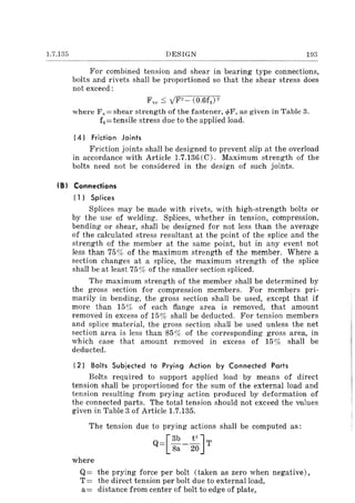 1.7.135 DESIGN 193
For combined tension and shear in bearing type connections,
bolts and rivets shall be proportioned so that the shear stress does
not exceed:
Fve :::; yF2- (0.6ft )2
where Fv= shear strength of the fastener, q,F, as given in Table 3.
ft=tensile stress due to the applied load.
(4) Friction Joints
Friction joints shall be designed to prevent slip at the overload
in accordance with Article 1.7.136 (C). Maximum strength of the
bolts need not be considered in the design of such joints.
(B) Connections
(1) Splices
Splices may be made with rivets, with high-strength bolts or
by the use of welding. Splices, whether in tension, compression,
bending or shear, shall be designed for not less than the average
of the calculated stress resultant at the point of the splice and the
strength of the member at the same point, but in any event not
less than 75% of the maximum strength of the member. Where a
section changes at a splice, the maximum strength of the splice
shall be at least 75 % of the smaller section spliced.
The maximum strength of the member shall be determined by
the gross section for compression members. For members pri-
marily in bending, the gross section shall be used, except that if
more than 15% of each flange area is removed, that amount
removed in excess of 15% shall be deducted. For tension members
and splice material, the gross section shall be used unless the net
section area is less than 85% of the corresponding gross area, in
which case that amount removed in excess of 15% shall be
deducted.
(2) Bolts Subjected to Prying Action by Connected Parts
Bolts required to support applied load by means of direct
tension shall be proportioned for the sum of the external load and
tension resulting from prying action produced by deformation of
the connected parts. The total tension should not exceed the wlues
given in Table 3 of Article 1.7.135.
The tension due to prying actions shall be computed as:
Q=[3b -~JT8a 20
where
Q= the prying force per bolt (taken as zero when negative),
T= the direct tension per bolt due to external load,
a= distance from center of bolt to edge of plate,
 