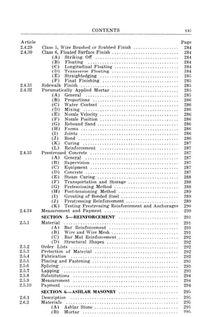 Article
2.4.29
2.4.30
2.4.31
2.4.32
2.4.33
2.4.34
2.5.1
2.5.2
2.5.3
2.5.4
2.5.5
2.5.6
2.5.7
2.5.8
2.5.9
2.5.10
2.6.1
2.6.2
CONTENTS
Class 5, Wire Brushed or Srubbed Finish .................. .
Class 6, Floated Surface Finish ........................... .
(A) Striking Off .................................. .
(B) Floating ..................................... .
(C) Longitudinal Floating .......................... .
(D) Transverse Floating ........................... .
(E) Straightedging ................................ .
(F) Final Finishing ............................... .
Sidewalk Finish ........................................ .
Pneumatically Applied Mortar ........................... .
(A) General ...................................... .
(B) Proportions ................................... .
(C) Water Content ................................ .
(D) Mixing ....................................... .
(E) Nozzle Velocity ................................ .
(F) Nozzle Position ................................ .
(G) Rebound Sand ................ , ............. ' .. .
(H) Fonns ........................................ .
(I) Joints ........................................ .
(J) Bond .................................. , ...... .
(K) Curing ....................................... .
(L) Reinforcement ................................ .
Prestressed Concrete .................................... .
(A) General ...................................... .
(B ) Supervision ................................... .
(C) Equipment .................................... .
(D) Concrete ...................................... .
(E) Steam Curing ................................. .
(F) Transportation and Storage .................... .
(G) Pretensioning Method .. , ................. , ' .... .
(H) Post-tensioning Method ........................ .
(I) Grouting of Bonded Steel ....................... .
(J) Prestressing Reinforcement ., ................... .
(K) Testing Prestressing Reinforcement and Anchorages
Measurement and Payment .............................. .
SECTION 5-REINFORCEMENT ........................ .
Material ............................................... .
(A) Bar Reinforcement ............................ .
(B) Wire and Wire Mesh ... " ................... '" .
(C) Bar Mat Reinforcement ........................ .
(D) Structural Shapes ............................. .
Order Lists ............................................ .
Protection of Material .................................. .
Fabrication ............................................ .
Placing and Fastening ................................... .
Splicing ................................................ .
Lapping ............................................... .
Substitutions ........................................... .
Measurement ........................................... .
Payment ............................................... .
SECTION 6-ASHLAR MASONRY ........................ .
Description
Materials
(A)
(B)
Ashlar Stone .................................. .
Mortar ....................................... .
xxi
Page
284
284
284
284
284
284
285
285
285
285
285
286
286
286
286
286
286
286
286
286
287
287
287
287
287
287
287
288
288
288
289
289
289
290
290
291
291
291
291
292
292
292
292
292
293
293
293
294
294
294
295
295
295
295
2~f)
 