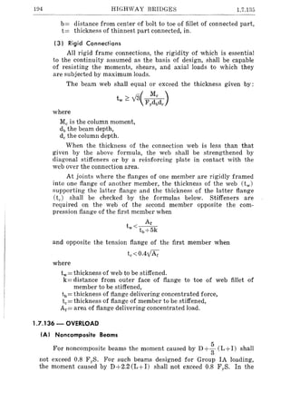 194 HIGHWAY BRIDGES 1.7.135
b= distance from center of bolt to toe of fillet of connected part,
t= thickness of thinnest part connected, in.
(3) Rigid Connections
All rigid frame connections, the rigidity of which is essential
to the continuity assumed as the basis of design, shall be capable
of resisting the moments, shears, and axial loads to which they
are subjected by maximum loads.
The beam web shall equal or exceed the thickness given by:
tw ~ V3(F~cd )y b e
where
Me is the column moment,
db the beam depth,
de the column depth.
When the thickness of the connection web is less than that
given by the above formula, the web shall be strengthened by
diagonal stiffeners or by a reinforcing plate in contact with the
web over the connection area.
At joints where the flanges of one member are rigidly framed
into one flange of another member, the thickness of the web (tw )
supporting the latter flange and the thickness of the latter flange
(tJ shall be checked by the formulas below. Stiffeners are
required on the web of the second member opposite the com-
pression flange of the first member when
Ar
tw< tb+ 5k
and opposite the tension flange of the first member when
te <O.4y1Af
where
tw= thickness of web to be stiffened.
k= distance from outer face of flange to toe of web fillet of
member to be stiffened,
tb= thickness of flange delivering concentrated force,
te = thickness of flange of member to be stiffened,
Af = area of flange delivering concentrated load.
1.7.136 - OVERLOAD
IA) Noncomposite Beams
For noncomposite beams the moment caused by D + ~ (L+I) shall
not exceed 0.8 F yS. For such beams designed for Group IA loading,
the moment caused by D+2.2(L+I) shall not exceed 0.8 FyS. In the
 