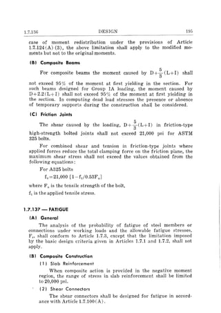 1.7.136 DESIGN 195
case of moment redistribution under the prOVlSlOns of Article
1.7.124 (A) (3), the above limitation shall apply to the modified mo-
ments but not to the original moments.
(B) Composite Beams
5
For composite beams the moment caused by D+
3
(L+l) shall
not exceed 95% of the moment at first yielding in the section. For
such beams designed for Group IA loading, the moment caused by
D+2.2(L+I) shall not exceed 95% of the moment at first yielding in
the section. In computing dead load stresses the presence or absence
of temporary supports during the construction shall be considered.
(C) Friction Joints
The shear caused by the loading, D+ : (L+I) in friction-type
high-strength bolted joints shall not exceed 21,000 psi for ASTM
325 bolts.
For combined shear and tension in friction-type joints where
applied forces reduce the total clamping force on the friction plane, the
maximum shear stress shall not exceed the values obtained from the
following equations:
For A325 bolts
f,,=21,000 [1-ft/0.53Fu J
where Fn is the tensile strength of the bolt,
ft is the applied tensile stress.
1.7.137 - FATIGUE
(AI General
The analysis of the probability of fatigue of steel members or
connections under working loads and the allowable fatigue stresses,
Fr> shall conform to Article 1.7.3, except that the limitation imposed
by the basic design criteria given in Articles 1.7.1 and 1.7.2, shall not
apply.
(B I Composite Construction
( 1 I Slab Reinforcement
When composite action is provided in the negative moment
region, the range of stress in slab reinforcement shall be limited
to 20,000 psi.
(2) Shear Connectors
The shear connectors shall be designed for fatigue in accord-
ance with Article 1.7.100 (A).
 
