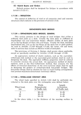 196 HIGHWAY BRIDGES 1.7.137
(C) Hybrid Beams and Girders
Hybrid girders shall be designed for fatigue in accordance with
Article 1.7.111 (C).
1.7.138 - DEFLECTION
The control of deflection of steel or ·of composite steel and concrete
structures shall conform to the provision of Article 1.7.12.
ORTHOTROPIC-DECK BRIDGES
1.7.139 - ORTHOTROPIC-DECK BRIDGES, GENERAL
This section pertains to the design of steel bridges that utilize a
stiffened steel plate as a deck. Usually the deck plate is stiffened by
longitudinal ribs and transverse beams; effective widths of deck plate
act as the top flanges of these ribs and beams. Usually the deck, including
longitudinal ribs, acts as the top flange of the main box or plate girders.
As used in Articles 1.7.139 through 1.7.148, the terms, rib and beam,
refer to sections that include an effective width of deck plate.
The provisions of Division I, Design, shall govern where applicable,
except as specifically modified by Articles 1.7.139 through 1.7.148.
An appropriate method of elastic analysis, such as the equivalent-
orthotropic-slab method or the equivalent-grid method, shall be used in
designing the deck. The equivalent stiffness properties shall be selected
to correctly simulate the actual deck. An appropriate method of elastic
analysis, such as the thin-walled-beam method, that accounts for the
effects of torsional distortions of the cross-sectional shape shall be used
in designing the girders of orthotropic-deck box-girder bridges. The
box-girder design shall be checked for lane or truck loading arrangements
that produce maximum distortional (torsional) effects.
1.7.140 - WHEEL-LOAD CONTACT AREA
The wheel loads specified in Article 1.2.5 shall be uniformly dis-
tributed to the deck plate over the rectangular area defined below:
Width Length
Wheel Load, Perpendicular in Direction
kip to Traffic, inch of Traffic, inch
8 20+2t 8+2t
12 20+2t 8+2t
16 24+2t 8+2t
In the above table, t is the thickness of the wearing surface in
inches.
 