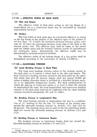 1.7.141 DESIGN
1.7.141 - EFFECTIVE WIDTH OF DECK PLATE
IA) Ribs and Beams
197
The effective width of deck plate acting as the top flange of a
longitudinal rib or a transverse beam may be calculated by accepted
approximate methods.;c·
IB) Girders
The full width of deck plate may be considered effective in acting
as the top flange of the girders if the effective span of the girders is
not less than: (1) 5 times the maximum distance between girder webs
and (2) 10 times the maximum distance from edge of the deck to the
nearest girder web. The effective span shall be taken as the actual
span for simple spans and the distance between points of contraflexure
for continuous spans. Alternatively, the effective width may be
determined by accepted analytical methods.
The effective width of the bottom flange of a box girder shall be
determined according to the provisions of Article 1.7.105 (A).
1.7.142 - ALLOWABLE STRESSES
IA) Local Bending Stresses in Deck Plate
The term local bending stresses refers to the stresses caused in
the deck plate as it carries a wheel load to the ribs and beams. The
local transverse bending stresses caused in the deck plate by the speci-
fied wheel load plus 30 percent impact shall not exceed 30,000 psi
unless a higher allowable stress is justified by a detailed fatigue analy-
sis or by applicable fatigue-test results. For deck configurations in
which the spacing of transverse beams is at least 3 times the spacing
of longitudinal-rib webs, the local longitudinal and transverse bending
stresses in the deck plate need not be combined with the other bending
stresses covered in paragraphs (B) and (C) below.
IB) Bending Stresses in Longitudinal Ribs
The total bending stresses in longitudinal ribs due to a combina-
tion of (1) bending of the rib and, (2) bending of the girders may
exceed the allowable bending stresses in Articles 1.7.1 and 1.7.3 by
25 percent. The bending stress due to each of the two individual modes
shall not exceed the allowable bending stresses in Articles 1.7.1 and
1.7.3.
IC) Bending Stresses in Transverse Beams
The bending stresses in transverse beams shall not exceed the
allowable bending stresses in Articles 1.7.1 and 1.7.3.
• Design Manual for "Orlhotropic Steel Plate Deck Bridges," AlSe, 1963 01' "Orthotropic
Bridges, Theory and Design," by M. S. Troitsky, Lincoln Arc Welding Foundation, 1967.
 