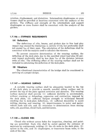 1.7.145 DESIGN 199
rotation, displacement, and distortion. Intermediate diaphragms or cross
frames shall be provided at locations consistent with the analysis of the
girders. The stiffness and strength of the intermediate and support
diaphragms or cross frames shall be consistent with the analysis of the
girders.
1.7.146 - STIFFNESS REQUIREMENTS
(AI Deflections
The deflections of ribs, beams, and girders due to live load plus
impact may exceed the limitations in Article 1.7.12, but preferably shall
not exceed noo of their span. The calculation of the deflections shall be
consistent with the analysis used to calculate the stresses.
To prevent excessive deterioration of the wearing surface, the
deflection of the deck plate due to the specified wheel load plus 30 per-
cent impact preferably shall be less than 'lBOO of the distance between
webs of ribs. The stiffening effect of the wearing surface shall not be
included in calculating the deflection of the deck plate.
(B) Vibrations
The vibrational characteristics of the bridge shall be considered in
arriving at a proper design.
1.7.147 - WEARING SURFACE
A suitable wearing surface shall be adequately bonded to the top
of the deck plate to provide a smooth, nonskid riding surface and to
protect the top of the plate against corrosion and abrasion. The wearing
surface material shall provide (1) sufficient ductility to accommodate,
without cracking or debonding, expansion and contraction imposed by
the deck plate, (2) sufficient fatigue strength to withstand flexural
cracking due to deck-plate deflections, (3) sufficient durability to resist
rutting, shoving, and wearing, (4) imperviousness to water and motor-
vehicle fuels and oils, and (5) resistance to deterioration from deicing
salts, oils, gasolines, diesel fuels, and kerosenes.
1.7.148 - CLOSED RIBS
Closed ribs without access holes for inspection, cleaning, and paint-
ing are permitted. Such ribs shall be sealed against the entrance of
moisture by continuously welding (1) the rib webs to the deck plate, (2)
splices in the ribs, and (3) diaphragms, or transverse beam webs, to the
ends of the ribs.
 