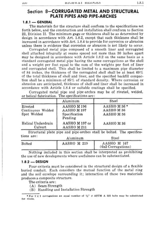 ;::;vv tllutl WAr l::S.tOiJu~~ 1.8.1
Section 8-CORRUGATED METAL AND STRUCTURAL
PLATE PIPES AND PIPE.ARCHES
1.8.1 - GENERAL
The materials for the structure shall conform to the specifications set
forth below, and the construction and installation shall conform to Section
23, Division II. The minimum gage or thickness shall be as determined by
design in accordance with Art. 1.8.2, except that such thickness shall be
increased in accordance with Art. 1.8.4 to provide for corrosion or abrasion
unless there is evidence that corrosion or abrasion is not likely to occur.
Corrugated metal pipe composed of a smooth liner and corrugated
shell attached integrally at seams spaced not more than 30 inches apart
may be designed in accordance with Article 1.8.2 on the same basis as a
standard corrugated metal pipe having the same corrugations as the shell
and a weight per foot equal to the sum of the weights per foot of liner
and corrugated shell. This shall be limited to a maximum pipe diameter
of 84 inches, the thickness of the corrugated shell shall be at least 60 %
of the total thickness of shell and liner, and the specified backfill compac-
tion shall be a minimum of 85% of standard density. Where corrosion or
abrasion are anticipated, thickness of shell and liner shall be increased in
accordance with Article 1.8.4 or suitable coatings shall be specified.
Corrugated metal pipe and pipe-arches may be of riveted, welded,
or helical fabrication. The specifications are:
Riveted
Continuous Welded
Spot Welded
Aluminum
AASHO M 196
AASHO M 197
Specification
Pending
Helical Underdrain AASHO M 197 or
Culvert AASHO M 211
Steel
AASHO M36 *
AASHO M 36
AASHO M 36
AASHO M 36
Structural plate pipe and pipe-arches shall be bolted. The specifica-
tions are:
Aluminum
Bolted AASHO M 219
Steel
AASHO M 167
(6x2 Corrugations)
Nothing included in this section shall be interpreted as prohibiting
the use of new developments where usefulness can be substantiated.
1.8.2 - DESIGN
Four criteria must be considered in the structural design of a flexible
buried conduit. Each considers the mutual function of the metal ring
and the soil envelope surrounding it; interaction of these two materials
produces a composite structure.
The criteria are:
(A) Seam Strength
(B) Handling and Installation Strength
• For 3 X 1 corrugations an equal number of '/2' 1> ASTM A 325 bolts may be substituted
for rivets.
 