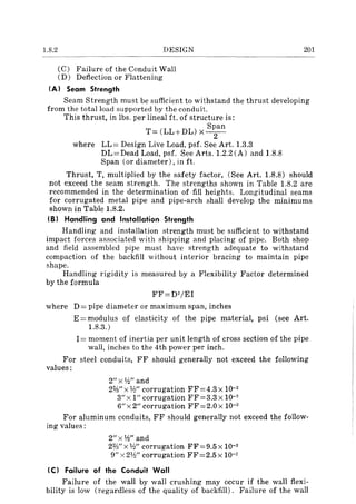 1.8.2 DESIGN
(C) Failure of the Conduit Wall
(D) Deflection or Flattening
201
(A) Seam Strength
Seam Strength must be sufficient to withstand the thrust developing
from the total load supported by the conduit.
This thrust, in lbs. per lineal ft. of structure is:
T= (LL+DL) x s~an
where LL= Design Live Load, psf. See Art. 1.3.3
DL= Dead Load, psf. See Arts. 1.2.2 (A) and 1.8.8
Span (ordiameter),inft.
Thrust, T, multiplied by the safety factor, (See Art. 1.8.8) should
not exceed the seam strength. The strengths shown in Table 1.8.2 are
recommended in the determination of fill heights. Longitudinal seams
for corrugated metal pipe and pipe-arch shall develop the minimums
shown in Table 1.8.2.
(B) Handling and Installation Strength
Handling and installation strength must be sufficient to withstand
impact forces associated with shipping and placing of pipe. Both shop
and field assembled pipe must have strength adequate to withstand
compaction of the backfill without interior bracing to maintain pipe
shape.
Handling rigidity is measured by a Flexibility Factor determined
by the formula
FF=D2/EI
where D = pipe diameter or maximum span, inches
E =modulus of elasticity of the pipe material, psi (see Art.
1.8.3.)
I = moment of inertia per unit length of cross section of the pipe
wall, inches to the 4th power per inch.
For steel conduits, FF should generally not exceed the following
values:
2" x Y.?" and
2%"x W' corrugation FF=4.3 X 10-2
3"x 1" corrugation FF=3.3 x 10-2
6" x 2" corrugation FF = 2.0 x 10-2
For aluminum conduits, FF should generally not exceed the follow-
ing values:
2" x Y.?" and
2%" x W' corrugation FF = 9.5 x 10-2
9" x 21!.{' corrugation FF=2.5 x 10-2
IC) Failure of the Conduit Wall
Failure of the wall by wall crushing may occur if the wall flexi-
bility is low (regardless of the quality of backfill). Failure of the wall
 
