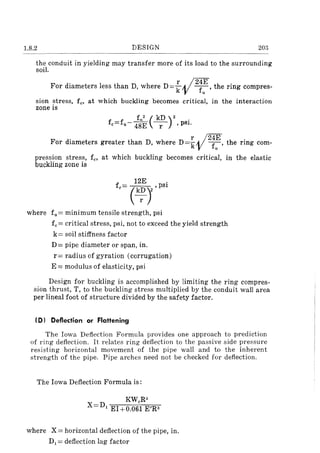 1.8.2 DESIGN 203
the conduit in yielding may transfer more of its load to the surrounding
soil.
For diameters less than D, where D = ~ vi2;~ , the ring compres-
sion stress, fe, at which buckling becomes critical, in the interaction
zone is
f f f1
2( kD )2 .e= u- 48E -r- ,pSI.
F d· h h r , /24E .or lameters greater t an D, were D=k11 fu' the rmg com-
pression stress, fe, at which buckling becomes critical, in the elastic
buckling zone is
f
12E .
e= (k~)2 ,pSI
where fn = minimum tensile strength, psi
fe= critical stress, psi, not to exceed the yield strength
k= soil stiffness factor
D = pipe diameter or span, in.
r= radius of gyration (corrugation)
E = modulus of elasticity, psi
Design for buckling is accomplished by limiting the ring compres-
sion thrust, T, to the buckling stress multiplied by the conduit wall area
per lineal foot of structure divided by the safety factor.
(D I Deflection or Flattening
The Iowa Deflection Formula provides one approach to prediction
of ring deflection. It relates ring deflection to the passive side pressure
resisting horizontal movement of the pipe wall and to the inherent
strength of the pipe. Pipe arches need not be checked for deflection.
The Iowa Deflection Formula is:
KWR3
X=D, EI+O.06~ E'R3
where X = horizontal deflection of the pipe, in.
D, = deflection lag factor
 