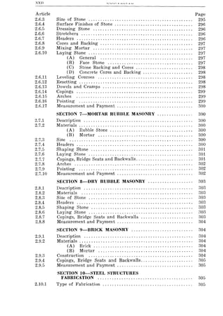 XXll
Article
2.6.3
2.6.4
2.6.5
2.6.6
2.6.7
2.6.8
2.6.9
2.6.10
2.6.11
2.6.12
2.6.13
2.6.14
2.6.15
2.6.16
2.6.17
2.7.1
2.7.2
2.7.3
2.7.4
2.7.5
2.7.6
2.7.7
2.7.8
2.7.9
2.7.10
Size of Stone ........................................... .
Surface Finishes of Stone ................................ .
Dressing Stone ......................................... .
Stretchers .............................................. .
Headers ................................................ .
Cores and Backing ...................................... .
Mixing Mortar ......................................... .
Laying Stone ........................................... .
(A) General ...................................... .
(B) Face Stone ................................... .
(C) Stone Backing and Cores ....................... .
(D) Concrete Cores and Backing .................... .
Leveling Courses ....................................... .
Resetting ...... '" ., " ........... , " ...... " ., ... , .... ' ..
Dowels and Cramps ..................................... .
Copings ................................................ .
Arches ................................................ .
Pointing ............................................... .
Measurement and Payment ............................... .
Page
295
296
296
296
296
297
297
297
297
297
298
298
298
298
298
299
299
299
300
SECTION 7-MORTAR RUBBLE MASONRY ............... 300
Description .............................................. 300
Materials ................................................ 300
(A) Rubble Stone ........................... " . . . . . . 300
(B) Mortar ........................................ 300
Size .................................................... 300
Headers ................................................. 300
Shaping Stone ........................................... 301
Laying Stone ............................................ 301
Copings, Bridge Seats and Backwalls. . . . . . . . . . . . . . . . . . . . . . . . 301
Arches .................................................. 302
Pointing ................................................ 302
Measurement and Payment . . . . . . . . . . . . . . . . . . . . . . . . . . . . . . . . 302
SECTION 8-DRY RUBBLE MASONRY ................... 303
2.8.1 Description. . . . . . . . . . . . . . . . . . . . . . . . . . . . . . . . . . . . . . . . . . . . . . 303
2.8.2 Materials. . . . . . . . . . . . . . . . . . . . . . . . . . . . . . . . . . . . . . . . . . . . . . . 303
2.8.3 Size of Stone ............................................ 303
2.8.4 Headers. . . . . . . . . . . . . . . . . . . . . . . . . . . . . . . . . . . . . . . . . . . . . . . . . :303
2.8.5 Shaping Stone ........................................... 303
2.8.6 Laying Stone ............................................ 808
2.8.7 Copings, Bridge Seats and Backwalls ...................... 803
2.8.8 Measurement and Payment . . . . . . . . . . . . . . . . . . . . . . . . . . . . . . . . 304
SECTION 9-BRICK MASONRY .......................... 304
2.9.1 Description. . . . . . . . . . . . . . . . . . . . . . . . . . . . . . . . . . . . . . . . . . . . . . 804
2.9.2 Materials ..... . . . . . . . . . . . . . . . . . . . . . . . . . . . . . . . . . . . . . . . . . . . 304
(A) Brick.......................................... 304
(B) Mortar ........................................ 304
2.9.3 Construction. . . . . . . . . . . . . . . . . . . . . . . . . . . . . . . . . . . . . . . . . . . . 304
2.9.4 Copings, Bridge Seats and Backwalls...................... 805
2.9.5 Measurement and Payment. . . . . . . . . . . . . . . . . . . . . . . . . . . . . . .. 805
SECTION IO-STEEL STRUCTURES
FABRICATION ........................................ 305
2.10.1 Type of Fabrication ...................................... 305
 