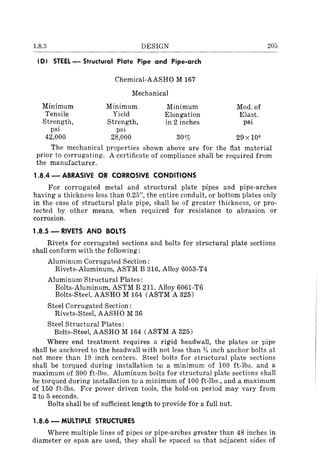 1.8.3 DESIGN
(D) STEEL - Structural Plate Pipe and Pipe-arch
Chemical-AASHO M 167
Mechanical
Minimum Minimum Minimum
Tensile Yield Elongation
Strength, Strength, in 2 inches
psi psi
Mod. of
Elast.
psi
205
42,000 28,000 30% 29 X 106
The mechanical properties shown above are for the flat material
prior to corrugating. A certificate of compliance shall be required from
the manufacturer.
1.8.4 - ABRASIVE OR CORROSIVE CONDITIONS
For corrugated metal and structural plate pipes and pipe-arches
having a thickness less than 0.25", the entire conduit, or bottom plates only
in the case of structural plate pipe, shall be of greater thickness, or pro-
tected by other means, when required for resistance to abrasion or
corrosion.
1.8.5 - RIVETS AND BOLTS
Rivets for corrugated sections and bolts for structural plate sections
shall conform with the following:
Aluminum Corrugated Section:
Rivets-Aluminum, ASTM B 316, Alloy 6053-T4
Aluminum Structural Plates:
Bolts-Aluminum, ASTM B 211, Alloy 6061-T6
Bolts-Steel, AASHO M 164 (ASTM A 325)
Steel Corrugated Section:
Rivets-Steel, AASHO M 36
Steel Structural Plates:
Bolts-Steel, AASHO M 164 (ASTM A 325)
Where end treatment requires a rigid headwall, the plates or pipe
shall be anchored to the headwall with not less than % inch anchor bolts at
not more than 19 inch centers. Steel bolts for structural plate sections
shall be torqued during installation to a minimum of 100 ft-lbs. and a
maximum of 300 ft-Ibs. Aluminum bolts for structural plate sections shall
be torqued during installation to a minimum of 100 ft-lbs., and a maximum
of 150 ft-lbs. For power driven tools, the hold-on period may vary from
2 to 5 seconds.
Bolts shall be of sufficient length to provide for a full nut.
1.8.6 - MULTIPLE STRUCTURES
Where multiple lines of pipes or pipe-arches greater than 48 inches in
diameter or span are used, they shall be spaced So that adjacent sides of
 