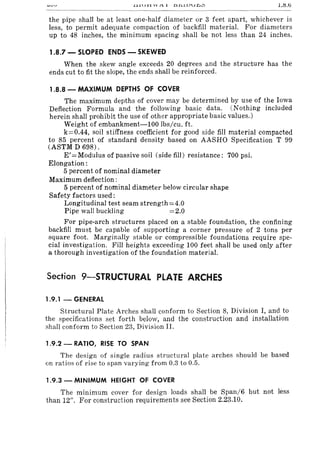 ~-.lJ..rll VV.t..l .D.n.llJu£J~ LI:S.!j
the pipe shall be at least one-half diameter or 3 feet apart, whichever is
less, to permit adequate compaction of backfill material. For diameters
up to 48 inches, the minimum spacing shall be not less than 24 inches.
1.8.7 - SLOPED ENDS - SKEWED
When the skew angle exceeds 20 degrees and the structure has the
ends cut to fit the slope, the ends shall be reinforced.
1.8.8 - MAXIMUM DEPTHS OF COVER
The maximum depths of cover may be determined by use of the Iowa
Deflection Formula and the following basic data. (Nothing included
herein shall prohibit the use of other appropriate basic values.)
Weight of embankment-100 lbs/cu. ft.
k=0.44, soil stiffness coefficient for good side fill material compacted
to 85 percent of standard density based on AASHO Specification T 99
(ASTM D 698).
E'= Modulus of passive soil (side fill) resistance: 700 psi.
Elongation:
5 percent of nominal diameter
Maximum deflection:
5 percent of nominal diameter below circular shape
Safety factors used:
Longitudinal test seam strength = 4.0
Pipe wall buckling =2.0
For pipe-arch structures placed on a stable foundation, the confining
backfill must be capable of supporting a corner pressure of 2 tons per
square foot. Marginally stable or compressible foundations require spe-
cial investigation. FiJI heights exceeding 100 feet shall be used only after
a thorough investigation of the foundation material.
Section 9-STRUCTURAL PLATE ARCHES
1.9.1 - GENERAL
Structural Plate Arches shall conform to Section 8, Division I, and to
the specifications set forth below, and the construction and installation
shall conform to Section 23, Division II.
1.9.2 - RATIO, RISE TO SPAN
The design of single radius structural plate arches should be based
on ratios of rise to span varying from 0.3 to 0.5.
1.9.3 - MINIMUM HEIGHT OF COVER
The minimum cover for design loads shall be Span/6 but not less
than 12". For construction requirements see Section 2.23.10.
 