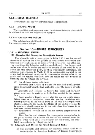 1.9.4 DESIGN 207
1.9.4 - SCOUR CONDITIONS
Invert slabs shall be provided when scour is anticipated.
1.9.5 - MULTIPLE ARCHES
Where multiple arch spans are used, the distance between plates shall
be not less than 1;l() of the longer adjoining span.
1.9.6 - SUBSTRUCTURE DESIGN
The substructure shall be designed according to specifications herein
for substructures of bridges.
Section lO-TlMBER STRUCTURES
1.10.1 - ALLOWABLE STRESSES
(AI Allowable Unit Stresses for Stress-Grade Lumber
The allowable unit stresses given in Table 1.10.1 are for normal
duration of loading- for stress grades of sawn lumber used under con-
tinuously dry conditions as in most covered structures. For other ser-
vice conditions, the following modification shall apply. For lumber used
under conditions in which the moisture content of the wood is at or
above the fiber saturation point, as when continuously submerged, the
allowable unit stresses in Table 1.10.1 in compression parallel to the
grain shall be reduced 10 percent, in compression perpendicular to the
grain shall be reduced one-third, and the values for the modulus of
elasticity shall be renuced one-eleventh.
(1) Use of stress grades in flexure:
Allowable unit stresses in flexure for Joist and Plank grades
apply to material with the load applied to either the narrow or wide
face.
Allowable unit stresses in flexure for Beam and Stringer
grades apply only to material with the load applied to the narrow
face.
Beam grades ordinarily are graded for use on simple spans.
When used as a continuous beam the grading provisions cus-
tomarily applied to the middle third of the length of simple spans
shall be applied to the middle two-thirds of the length of pieces to
be used over double spans and to the entire length of pieces to be
used over three or more spans.
(2) Modification for condition of use for bearing perpendicular to
grain:
The allowable unit stresses for compression perpendicular to
the grain assume the material will be surface seasoned when in-
stalled. When used under continuously wet conditions, the tabu-
lated values should be reduced one-third.
(BI Allowable Unit Stresses for Glued Laminated Timber
(1) The allowable unit stresses for softwood species shall be as
recommended in American Institute of Timber Construction
 