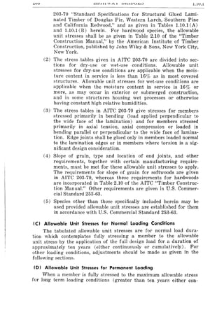 <-va l.lU.l
203-70 "Standard Specifications for Structural Glued Lami-
nated Timber of Douglas Fir, Western Larch, Southern Pine
and California Redwood," and as given in Tables 1.10.1 (A)
and 1.10.1 (B) herein. For hardwood species, the allowable
unit stresses shall be as given in Table 2.10 of the "Timber
Construction Manual," by the American Institute of Timber
Construction, published by John Wiley & Sons, New York City,
New York.
(2) The stress tables given in AITC 203-70 are divided into sec-
tions for dry-use or wet-use conditions. Allowable unit
stresses for dry-use conditions are applicable when the mois-
ture content in service is less than 16% as in most covered
structures. Allowable unit stresses for wet-use conditions are
applicable when the moisture content in service is 16% or
more, as may occur in exterior or submerged construction,
and in some structures housing wet processes or otherwise
having constant high relative humidities.
(3) The stress tables in AITC 203-70 give stresses for members
stressed primarily in bending (load applied perpendicular to
the wide face of the lamination) and for members stressed
primarily in axial tension, axial compression or loaded in
bending parallel or perpendicular to the wide face of lamina-
tion. Edge joints shall be glued only in members loaded normal
to the lamination edges or in members where torsion is a sig-
nificant design consideration.
(4) Slope of grain, type and location of end joints, and other
requirements, together with certain manufacturing require-
ments, must be met for these allowable unit stresses to apply.
The requirements for slope of grain for softwoods are given
in AITC 203-70, whereas these requirements for hardwoods
are incorporated in Table 2.10 of the AITC "Timber Construc-
tion Manual." Other requirements are given in U.S. Commer-
cial Standard 253-63.
(5) Species other than those specifically included herein may be
used provided allowable unit stresses are established for them
in accordance with U.S. Commercial Standard 253-63.
(C) Allowable Unit Stresses for Normal Loading Conditions
The tabulated allowable unit stresses are for normal load dura-
tion which contemplates fully stressing a member to the allowable
unit stress by the application of the full design load for a duration of
approximately ten years (either continuously or cumulatively). For
other loading conditions, adjustments should be made as given in the
following sections.
(D) Allowable Unit Stresses for Permanent Loading
When a member is fully stressed to the maximum allowable stress
for long term loading conditions (greater than ten years either con-
 