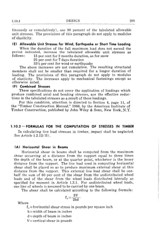 1.10.1 DESIGN 209
tinuously or cumulatively), use 90 percent of the tabulated allowable
unit stresses. The provisions of this paragraph do not apply to modulus
of elasticity.
(El Allowable Unit Stresses for Wind, Earthquake or Short Time Loading
When the duration of the full maximum load does not exceea the
period indicated, increase the tabulated allowable unit stresses as
follows: 15 per cent for 2 months duration, as for snow
25 per cent for 7 days duration
33V3 per cent for wind or earthquake
The above increases are not cumulative. The resulting structural
members shall not be smaller than required for a longer duration of
loading. The provisions of this paragraph do not apply to modulus
of elasticity. The increases apply to mechanical fastenings except as
otherwise noted.
(F I Combined Stresses
These specifications do not cover the application of loadings which
produce combined axial and bending stresses, nor the effective reduc-
tions in the tabulated stresses as a result of these loadings.
. For this condition, attention is directed to Section 4, page 11, of
the "Timber Construction Manual," 1966, by the American Institute of
Timber Construction, published by John Wiley & Sons, New York,N.Y.
1.10.2 - FORMULAS FOR THE COMPUTATION OF STRESSES IN TIMBER
In calculating live load stresses in timber, impact shall be neglected.
See Article 1.2.12 (B) .
(A I Horizontal Shear in Beams
Horizontal shear in beams shall be computed from the maximum
shear occurring at a distance from the support equal to three times
the depth of the beam, or at the quarter point, whichever is- the lesser
distance from the support. The live load used in computing horizontal
shear shall be placed so as to produce maximum external shear at this
distance from the support. This external live load shear shall be one-
half the sum of 60 per cent of the shear from the undistributed wheel
loads and of the shear from the wheel loads distributed laterally as
specified for moment in Article 1.3.1. For undistributed wheel loads,
one line of wheels is assumed to be carried by one beam.
The shear shall be calculated according to the following formula:
3V
fv= 2bd
Where
fv= horizontal shear stress in pounds per square inch
b=width of beam in inches
d = depth of beam in inches
V= vertical shear in pounds
 