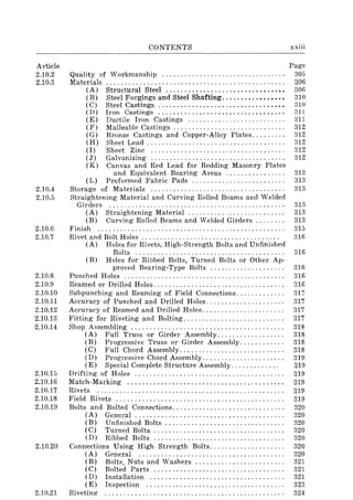 Article
2.10.2
2.10.3
2.10.4
2.10.5
2.10.6
2.10.7
2.10.8
2.10.9
2.10.10
2.10.11
2.10.12
2.10.13
2.10.14
2.10.15
2.10.16
2.10.17
2.10.18
2.10.19
2.10.20
2.10.21
CONTENTS
Quality of Workmanship ................................ .
Materials .......................... , .................... .
(A) Structural Steel ..........................•...••
(B) Steel Forgings and Steel Shafting..........•..••••
(C) Steel Castings ................................•.
( D) Iron Castings ................................. .
(E) Ductile Iron Castings ......................... .
(F) Malleable Castings ............................. .
(G) Bronze Castings and Copper-Alloy Plates........ .
(H) Sheet Lead .................................... .
(I) Sheet Zinc ................................... .
(J) Galvanizing ................................... .
(K) Canvas and Red Lead for Bedding Masonry Plates
and Equivalent Bearing Areas ............... .
(L) Preformed Fabric Pads ...... , ................. .
Storage of Materials ................................... .
Straightening Material and Curving Rolled Beams and Welded
Girders .............................................. .
(A) Straightening Material ................... '" ., ..
(B) Curving Rolled Beams and Welded Girders .... , " .
Finish ................................................. .
Rivet and Bolt Holes .................................... .
(A) Holes for Rivets, High-Strength Bolts and Unfinished
Bolts ....................................... .
(B) Holes for Ribbed Bolts, Turned Bolts or Other Ap-
proved Bearing-Type Bolts ................... .
Punched Holes .......................................... .
Reamed or Drilled Holes .................................. .
Subpunching and Reaming of Field Connections ............ .
Accuracy of Punched and Drilled Holes .................... .
Accuracy of Reamed and Drilled Holes ..................... .
Fitting for Riveting and Bolting .......................... .
Shop Assembling ........................................ .
(A) Full Truss or Girder Assembly ................. .
(B) Progressive Truss or Girder Assembly ........... .
(C) Full Chord Assembly ........................... .
(D) Progressive Chord Assembly ..................... .
(E) Special Complete Structure Assembly ............ .
Drifting of Holes ....................................... .
Match-Marking ......................................... .
Rivets ................................................. .
Field Rivets ............................................ .
Bolts and Bolted Connections ............................. .
(A) General ....................................... .
(B) Unfinished Bolts .......................... , .. " .
( C) Turned Bolts .................................. .
(D) Ribbed Bolts .................................. .
Connections Using High Strength Bolts ................... .
(A) General ...................................... .
(B) Bolts. Nuts and Washers ....................... .
(C) Bolted Parts .................................. .
(D) Installation ................................... .
(E) Inspection .................................... .
Rivetint!"
xxiii
Page
305
306
306
310
310
311
::311
312
312
312
312
312
313
313
313
313
313
313
315
316
316
316
316
316
317
317
317
317
318
318
318
318
319
319
319
319
319
319
320
320
320
320
320
320
320
321
321
321
323
324
 