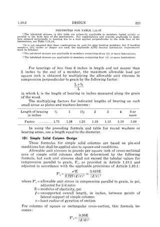 1.10.2 DESIGN 223
FOOTNOTES FOR TABLE 1.10.1B
1 The tabulated stresses in this table are primarily applicable to members loaded axially ot"
paralIel to the wide face of the laminations. For combinations and stresses applicable to mem-
bers stressed principally in bending due to a load applied perpendicular to the wide face of the
laminations, see Table 1.10.1A.
2 It is not intended that these combinations be used for deep bending members. but if bending
members 161,4 inches or deeper are used, the applicable AITC tension lamination requirements
must be followed.
:1 The tabulated stresses are applicable to members containing three (~) or more laminations.
4. The tabulated stresses are applicable to members containing four (4) or more laminations.
For bearings of less than 6 inches in length and not nearer than
3 inches to the end of a member, the maximum allowable load per
square inch is obtained by multiplying the allowable unit stresses in
compression perpendicular to grain by the following factor:
L+%
-L-
in which L is the length of bearing in inches measured along the grain
of the wood.
The multiplying factors for indicated lengths of bearing on such
small areas as plates and washers become:
Length of bearing l;!! 1 IV:! 2 3 4 6 or
in inches more
Factor ........ 1.75 1.38 1.25 1.19 1.13 1.10 1.00
In using the preceding formula and table for round washers or
bearing areas, use a length equal to the diameter.
(D) Simple Solid Column Design
These formulas for simple solid columns are based on pin-end
conditions but shall be applied also to square-end conditions.
Allowable unit stresses in pounds per square inch of cross-sectional
area of simple solid columns shall be determined by the following
formula, but such unit stresses shall not exceed the tabular values for
compression parallel to grain, F c ' as provided in Article 1.10.1 and
adjusted in accordance with the applicable provisions of Article 1.10.1 :
F' = 7T
2
E 3.619E
c 2.727(Rlr)2 CP/rF
where F/c=allowable unit stress in compression parallel to grain, in psi,
adjusted for lid ratio
E = modulus of elasticity, psi
R= unsupported overall length, in inches, between points of
lateral support of simple columns
r=least radius of gyration of section
For columns of square or rectangular cross-section, this formula be-
comes:
F'c
0.30E
(Rid) 2
 