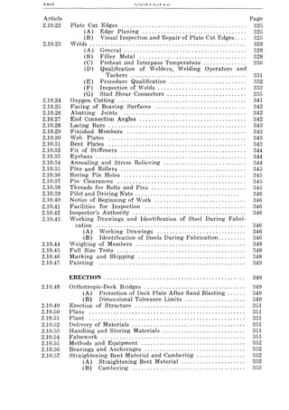 XXiV
Article
2.10.22
2.10.23
2.10.24
2.10.25
2.10.26
2.10.27
2.10.28
2.10.29
2.10.30
2.10.31
2.10.32
2.10.33
2.10.34
2.10.35
2.10.36
2.10.37
2.10.38
2.10.39
2.10.40
2.10.41
2.10.42
2.10.43
2.10.44
2.10.45
2.10.46
2.10.47
2.10.48
2.10.49
2.10.50
2.10.51
2.10.52
2.10.53
2.10.54
2.10.55
2.10.56
2.10.57
Plate Cut Edges ........................................ .
(A) Edge Planing ................................. .
(B) Visual Inspection and Repair of Plate Cut Edges ... .
Velds ............... '" ...... '., .. , " '" . '" ........... .
(A) General ....................................... .
(B) Filler Metal .................................. .
(C) Preheat and Interpass Temperature ............. .
(D) Qualification of Welders, Welding Operators and
Tackers .................. '" '" ., .... " .. , .. .
(E) Procedure Qualification ........................ .
(F) Inspection of Welds .......... , '" ., ............ .
(G) Stud Shear Connectors ................. " . '" ."
Oxygen Cutting ......................................... .
Facing of Bearing Surfaces ............................. .
Abutting Joints ....................................... .
End Connection Angles .................................. .
Lacing Bars ............................................ .
Finished Members ...................................... .
Web Plates ............................................ .
Bent Plates ............................................ .
Fit of Stiffeners ........................................ .
Eyebars ................................................ .
Annealing and Stress Relieving .......................... .
Pins and Rollers ........................................ .
Boring Pin Holes ....................................... .
Pin Clearances ......................................... .
Threads for Bolts and Pins .............................. .
Pilot and Driving Nuts ................................. .
Notice of Beginning of Work ... '" ...... " .............. , .
Facilities for Inspection ................................ .
Inspector's Authority .................................... .
Working Drawings and Identification of Steel During Fabri-
cation ................................................ .
(A) Working Drawings ............................ .
(B) Identification of Steels During Fabrication ........ .
Weighing of Members ................................... .
Full Size Tests ......................................... .
Marking and Shipping .................................. .
Painting ............................................... .
Page
325
325
325
328
328
328
330
331
332
333
335
341
342
342
342
343
343
343
343
344
344
344
345
345
345
345
346
346
346
346
346
346
346
348
348
348
349
ERECTION .............................................. 349
Orthotropic-Deck Bridges ................................. 349
(A) Protection of Deck Plate After Sand Blasting. . . . .. 349
(B) Dimensional Tolerance Limits. . . . . . . . . . . . . . . . . . . . 349
Erection of Structure .................................... 351
Plans ................................................... 351
Plant ................................................... 351
Delivery of Materials ..................................... 351
Handling and Storing Materials. . . . . . . . . . . . . . . . . . . . . . . . . . . 351
Falsework ............................................... 351
Methods and Equipment .................................. 352
Bearings and Anchorages ................................. 352
Straightening Bent Material and Cambering ................ 352
(A) Straightening Bent Material. . . . . . . . . . . . . . . . . . . .. 352
(B) Cambering..................................... 353
 