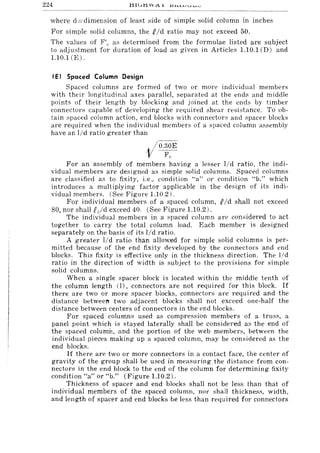 224
where d =dimension of least side of simple solid column in inches
For simple solid columns, the Nd ratio may not exceed 50.
The values of F/,. as determined from the formulae listed are subject
to adjustment for duration of load as given in Articles 1.10.1 CD) and
1.10.1 (E).
(E I Spaced Column Design
Spaced columns are formed of two or more individual members
with their longitudinal axes parallel, separated at the ends and middle
points of their length by blocking and joined at the ends by timber
connectors capable of developing the required shear re:,;istance. To ob-
tain spaced column action, end blocks with connectors and spacer blocks
are required when the individual members of a spaced column assembly
have an I/d ratio greater than
. /o.32,E
V FC'
For an assembly of members having a lesser lid ratio, the indi-
vidual members are designed as simple solid columns. Spaced columns
are classified as to fixity, i.e., condition "a" or condition "b," which
introduces a multiplying factor applicable in the design of its indi-
vidual members. (See Figure 1.10.2).
For individual members of a spaced column, f Id shall not exceed
80, nor shall Pjd exceed 40. (See Figure 1.10.2).
The individual members in a spaced column are cons;idered to act
together to carry the total column load. Each member is designed
separately on the basis of its lid ratio.
A greater lid ratio than allowed for simple solid columns is per-
mitted bel:ause of the end fixit.y developed by the connectors and end
blocks. This fixity is effective only in the thickness direction. The l/d
ratio in the direction of width is subject to the provisions for simple
solid columns.
When a single spacer block is located within the middle tenth of
the column length (I), connectors are not required for this block. If
there are two or more spacer blocks, connectors are required and the
distance between two adjacent blocks shall not exceed one-half the
distance between centers of connectors in the end blocks.
For spaced columns used as compression members of a truss, a
panel point which is stayed laterally shall be considered as the end of
the spaced column, and the portion of the web member:s, between the
individual pieces making up a spaced column, may be considered as the
end blocks.
If there are two or more connectors in a cantact face, the center of
gravity of the group shall be used in measuring the distance from con-
nectors in the end block to the end of the column for determining fixity
condition "a" or "b." (Figure 1.10.2).
Th ickness of spacer and end blocks shall not be less than that of
individual members of the spaced column, nor shall thickness, width,
and length of spacer and end blocks be less than required for connectors
 