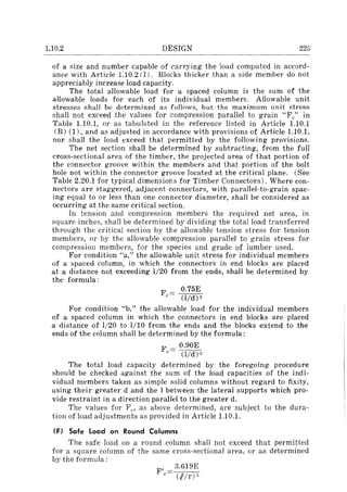 1.10.2 DESIGN 225
of a size and number capable of carrying the load computed in accord-
ance with Article l.10.2 (J). Blocks thicker than a side member do not
appreciably increase load capacity.
The total allowable load for a spaced column is the sum of the
allowable loads for each of its individual members. Allowable unit
stresses shall be determined as follows, but the maximum unit stress
shall not exceed the values for compression parallel to grain "Fe" in
Table l.10.1, or as tabulated in the reference listed in Article l.10.1
(B) (1), and as adjusted in accordance with provisions of Article 1.10.1,
nor shall the load exceed that permitted by the following provisions.
The net section shall be determined by subtracting, from the full
cross-sectional area of the timber, the projected area of that portion of
the connector groove within the members and that portion of the bolt
hole not within the connector groove located at the critical plane. (See
Table 2.20.1 for typical dimensions for Timber Connectors). Where con-
nectors are staggered, adjacent connectors, with parallel-to-grain spac-
ing equal to or less than one connector diameter, shall be considered as
occurring at the same critical section.
In tension and compression members the required net area, in
square inches, shall be determined by dividing the total load transferred
through the critical section by the allowable tension stress for tension
members, or by the allowable compression parallel to grain stress for
compression members, for the species and grade of lumber used.
For condition "a," the allowable unit stress for individual members
of a spaced column, in which the connectors in end blocks are placed
at a distance not exceeding 1/20 from the ends, shall be determined by
the formula:
0.75E
Fc= (lId) 2
For condition "b," the allowable load for the individual members
of a spaced column in which the connectors in end blocks are placed
a distance of 1j20 to 1/10 from the ends and the blocks extend to the
ends of the column shall be determined by the formula:
F = 0.90E
C (lId) 2
The total load capacity determined by the foregoing procedure
should be checked against the sum of the load capacities of the indi-
vidual members taken as simple solid columns without regard to fixity,
using their greater d and the I between the lateral supports which pro-
vide restraint in a direction parallel to the greater d.
The values for F,., as above determined, are subject to the dura-
tion of load adjustments as provided in Article 1.10.1.
IF) Safe load on Round Columns
The safe load on a round column shall not exceed that permitted
for a square column of the same cross-sectional area, or as determined
by the formula:
F'c
3.619E
(Rir)"
 