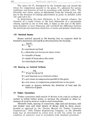 The values for F'e determined by the formula may not exceed the
values for compression parallel to the grain, F/,., adjusted for service
conditions and duration of load in accordance with Article 1.10.1. The
allowable unit stress values as determined from the formula are sub-
ject to the duration of loading adjustments as given in Articles 1.10.1
CD) and 1.10.1 (E) .
In determining the least diminsion, d, for tapered columns, the
diameter of a round column or the least dimension of a rectangular
column, tapered at one or both ends, is taken as the sum of the mini-
mum diameter or least dimension and one-third the difference between
the minimum and maximum diameters or lesser and greater dimensions.
(G) Notched Beams
Beams notched upward in the bearing face on supports shall be
limited to maximum end load R as determined by the formula:
R 2bd2
Fy
3h
R=maximum end load
Fv= allowable unit horizontal shear stress
b= breadth of beam
d = depth of beam above the notch
h= total depth of beam
(H) Bearing on Inclined Surfaces
N= --_PQ ____
P sin2
e+Q cos2
e
N = unit bearing on an inclined surface
P= unit stress in compression parallel to the grain
Q= unit stress in compression perpendicular to the grain
e=angle in degrees between the direction of load and the
direction of grain
(I) Timber Connectors
Timber connectors shall consist of devices to be used at surfaces of
contact in bolted timber joints, to increase the strength or shear re-
sistance of wood-to-wood or wood-to-steel connections.
Allowable loads, spacing of connectors, edge and end distance, bolt
and washer sizes and other details of design shall be those recom-
mended or approved by the "Design Manual for Timber Connector
Construction," 1970, Timber Engineering Company; or the allowable
loads may be determined by actual tests of full size joints for each
condition of connector used in accordance with standard procedure.
 