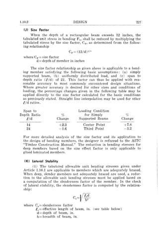1.10.2 DESIGN 227
(J I Size Factor
When the depth of a rectangular beam exceeds 12 inches, the
tabulated unit stress in bending FI>, shall be reduced by multiplying the
tabulated stress by the size factor, Cr", as determined from the follow-
ing relationship
where C~,= size factor
d == depth of member in inches
The size factor relationship as given above is applicable to a bend-
ing member satisfying the following basic assumptions: (a) simply
supported beam, (b) uniformly distributed load, and (c) span to
depth ratio (RId) of 21. This factor can thus be applied with rea-
sonable accuracy to most commonly encountered design situations.
Where greater accuracy is desired for other sizes and conditions of
loading, the percentage changes given in the following table may be
applied directly to the size factor calculated for the basic conditions
as previously stated. Straight line interpolation may be used for other
Pfd ratios.
Span to Loading Condition
Depth Ratio r;~ for Simply %
Rid Change Supported Beams Change
.---~
14 +2.3 Center Point +7.8
24 ~1.6 Third Point ~3.2
For more detailed analysis of the size factor and its application to
the design of bending members, the designer is referred to the AITC
"Timber Construction Manual." The reduction in bending stresses for
deep members based on the size effect factor is only applicable to
glued laminated members.
(Kl Lateral Stability
(1) The tabulated allowable unit bending stresses given under
Article 1.10.1 are applicable to members which are adequately braced.
When deep, slender members not adequately braced are used, a reduc-
tion to the allowable unit bending stresses must be applied based on
a computation of the slenderness factor of the member. In the check
of lateral stability, the slenderness factor is computed by the relation-
ship:
where Cs = slenderness factor
Pe== effective length of beam, in. (see table below)
d == depth of beam, in.
b== breadth of beam, in.
 